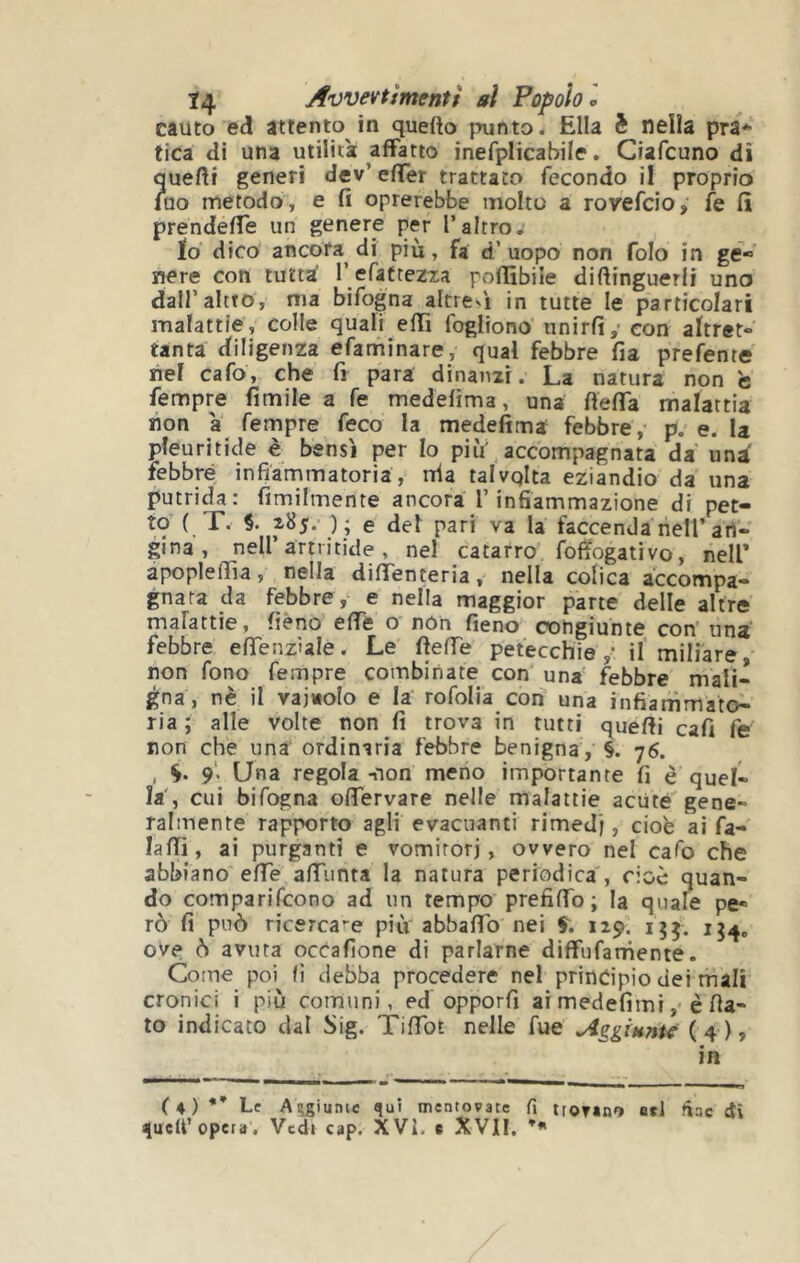 cauto ed attento in quefto punto. Ella nella pra* fica di una utilità affatto inefplicabile, Ciafcuno dì quefti generi dev’ effer trattato fecondo il proprio luo metodo, e fi oprerebbe molto a royefcio, k fi prendefTe un genere per l’altro. Ìo dico ancora dì più, fa d’uopo non folo in ge- nere con tutta' r efafte^ra pofiìbile difiinguerfi uno dall’altro, ma bifogna altres'i in tutte le particolari malattie, colle quali effi fogliono unirli,- con altret- tanta diligenza efaminare, qual febbre fia prefenre nel cafo, che fi para dinanzi. La natura non c Tempre fimile a fé medefìma, una fiefia malattia non a Tempre Teco la medefìma febbre, p. e. la pleuritide è bensì per Io più,accompagnata da un^ febbre infiammatoria, nia talvqlta eziandio da una putrida: fimilmente ancora l’infiammazione di pet- to { T. §. \) ; e del pari va la faccenda nell’art- gina , nell’artritide , nel catarro fofiogativo, nell* apoplefiìa, nella diffenteria, nella colica accompa- gnata da febbre, e nella maggior parte delle altre malattie, fièno effe o non fieno congiunte con una febbre effenzìale. Le fieffe petecchie ,• il miliare non fono Tempre combinate con' una febbre mali- gna, nè il vainolo e la roTolia con una infiammato- ria ; alle volte non fi trova in tutti quelli cali Te non che una ordinaria febbre benigna, §. 76. , 9'. Una regola -non meno importante fi è quel- la', cui bifogna ofiervare nelle malattie acute gene- ralmente rapporto agli evacuanti rimedj, cioè ai Ta- lalli, ai purganti e vomirorj, ovvero nel cafo che abbiano effe alTiinta la natura periodica', cioè quan- do comparifcono ad un tempo prefiffo; la quale pe- rò fi può ricercale più abbafib nei f. 129. ove ò avuta occalìone di parlarne diffufarnente. Come poi fi debba procedere nel principio dei mali cronici i più comuni, ed opporfi ai medefimiè fla- to indicato dal Sig. TiTTot nelle Tue Aggiunte (4)» in (4)** Le Aggiunte qui mentovate fi troTàno od fine di queU’opera. Vedt cap. XVi. c XVII,