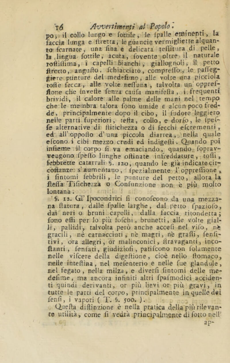 po*, il collo lungo e fottile, le (palle eminenti, la faccia lunga e liretea, legùancie vermigliette alquan- to (carnate, una fina e delicata tefiìtura di pelle, la «lingua fottile, acuta, fovente oltre il naturale Tofiilfima, i capelli . bianchi, giallognoli, il petto liretto,. angufio, fchiacciato, comprelfo , le pafleg- giere punture del medffimo, alle volte una picciola tofle fecca , alle volte nefTuna , talvolta un’ oppref- llone che invefte fenza caufa manifefta , i. frequenti brividi, il calore alle palme delle mani nel tempo che le membra talora fono umide e alcun poco fred- de, principalmente dopo il cibo, il (udore leggiero nelle parti fuperiori, tefia, collo, e dorfò, le (peC- fe alternative di (liticliezza o di fecchi efçrementi , ed all’oppofio d’una piccola diarrea, nella quale efeono i cibi mezzo crudi ed indigefti. Qiiando poi infieme .il corpo fi va emaciando, quando; fopray- veugono fpeffo lunghe oftinate infreddature, tofii, febbrecte catarrali §. 120, quando le già indicatecir- coftanze. s’aumentano, (pezialinente l’opprefiìone , i fintomi febbrili, le punture del petto, allora la HelTa Tifichezza o Confunzione non è più molto lontana. 'i ' ‘§. lì. Q’Ipocondrie» fi conofeono da una mezza- na fìatura , dalle fpalle larghe, dal petto fpaziol'o, dai neri o bruni capelli, dalla faccia ritondetta; fono eflì per Io più fofchi , brunetti, alle volte gial- li, pallidi, talvolta però anche accefi nel vifo, nfe gracili, nè carnacciuti , nè magri, nè graflì, fenli- livi, ora allegri, or malinconici, firavaganti, inco- llanti, fenfati, giudiziofi , patifeono non folainente nelle vifeere della digeftione, cioè nello fiomaco, nelle inteftina, nel mefenterio e nelle fue glandule, nel fegato, nella milza, e diverfi fintomi delle me- defime, ma ancora infiniti altri fpafmodici acciden- ti quindi derivanti, or più lievi or più gravi, in tutte le parti del corpo, principalmente in quelle dei fenfi, i vapori ( T. §. 500. ). Q.uefla difiinzione è nella pratica della più rilevan- te utilità, come fi vedrà principalmente di fatto nell' ap-