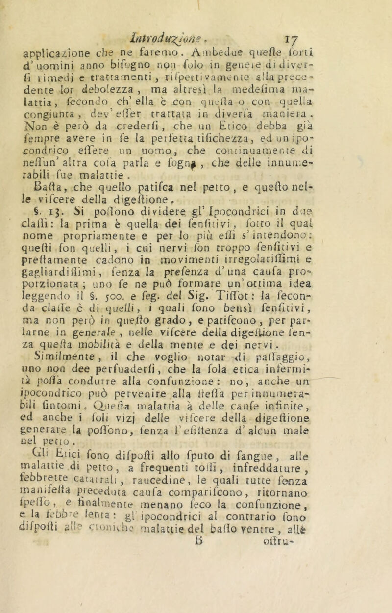 applicazione che re faremo. Ambedue quefle l'orti d’uomini anno bifogno non folo in genete di diver- fi rimedi e trattamenti, ri Ipecti vamente alia prece- dente lor debolezza , ma altresì la medeiima ma- lattia, lècondo ch’ella è con qinrüa o con quella congiunta, dev’eller trattata in divaria maniera. Non è però da crederli, che un Etico debba già Tempre avere in le la perlètta tilichezza, ed un ipo- condrico elTere un uomo, che continuamente di nelì'un’ altra cola parla e fogn^ , che delle innume- rabili Tue malattie . Bada, che quello patifca nel petto, e quello nel- le vifcere della digefUone. §. 13. Si polìono dividere gl’Ipocondrici in due dalli: la prima è quella dei fenlìtivi, fotto il qual nome propriamente e per lo più elli s’intendono: quelli fon quelli, i cui nervi fon troppo fenlìtivi e prellamente cadono in movimenti irregolarilïimi e gagliardillimi, fenza la prefenza d’una caufa prò- poizionata ; uno fe ne può formare un’ottima idea leggendo il §. 500. e feg. del Sig. TilTot : la fecon- da dalle è di quelli, 1 quali fono bensì fenlìtivi, ma non però in quello grado, e patifcono, per par- larne in generale , nelle vilcere della digeliione len- za quella mobilità e della mente e dei nervi. Similmente, il che voglio notar di pallaggio, uno non dee perfuaderli, che la fola etica inferrni- ù polla condurre alla confunzione: no, anche un ipocondrico può pervenire alla liefla per innumera- bili tìntomi, Queda inalatria à delle caufe infinite, ed anche i Ioli viz) delle vifcere della digeliione generare la polìono, lenza i’eliltenza d’alcun male nel peno . Cìli Etici fono difpolli allo fputo di fangue , alle malattie di petto, a frequenti rolli, infreddature, febbrette catarrali, raucedine, le quali tutte fanza maiiife/la preceduta caufa comparifcono, ritornano fpello , e finalmente menano leco la confunzione, e la lebbre lenta: gl’ipocondrici al contrario fono difpolli alh^ crunivhe malattie del ballo ventre, al.lè B olìru-