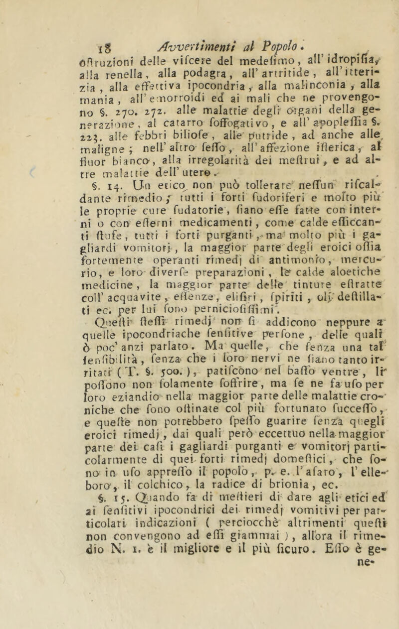 oHruzionî delle vifcere del medelìiv.o, all’idropìlia^ alla renella, alla podagra, all’artritide, all’itteri- 7.ia , alla effettiva ipocondria, alla mal-inconia , alla mania, all’emorroidi ed ai mali che ne provengo- no §. 270. 272. alle malattie degli origani della ge- nerazione, al catarro foffogativo, e all’apopleffia §. 225. alle febbri biliofe , alle putride , ad anche alle, maligne; nell’altro feffo, all’affezione iflerica, al Üuor bianco, alla irregolarità dei meflrui, e ad al- tre malattie dell’utero. §. 14. Un etico, non può tollerare neffun rifcal- dante rimedio/ tutti i forti fudoriferi e molto più le proprie cure fudatorie, fi a no effe fané con inter- ni o con edemi medicamenti, come calde eflìccan- ti flufe, tutti i forti purganti ,>ma’molto più i ga- gliardi vorniiori , la maggior parte degli eroici oflia fortemente operanti rimedi di antimonio, mercu- rio, e ioro diverfe preparazioni, le calde aloetiche medicine, la maggior parte delle tinture efiratte coll’acquavite, efìenze, elifiri , rpìriti , olfdeftilla- ti ec. per lui fono perniciofifììmi'. Queflr fieflì rimedi' non fi addicono neppure z~ quelle ipocondriache fenfitive perfone , delle quali ò poc’anzi parlato. Ma quelle, che lenza una tal lenfìbilità, fenza-che i loro nervi ne fiano tanto ir- ritati- ( T. §. 500.), palifcòno nel balio ventre , IP polTono non folamente foffrire, ma fé ne fa ufo per loro eziandio nella maggior parte delle malattie ero-' niche che fono oltinate col più fortunato fuccefiTo, e quelle non potrebbero fpelfo guarire lenza quegli eroici rimedi, dai quali però eccettuo nella maggior pane del cali i gagliardi purganti e vomitor) parti- colarmente di quel-forti rimed) domefiici, che fo- no in ufo apprellb il popolò, p. e. l’afaro, l’elle-' boro', il colchico, la radice di brionia, ec. 15. Citando fa di meftieri di'dare agli'etici ed ai fenlitivi ipocondrici dei rimedj vomitivi per par- ticolari indicazioni ( perciocché altrimenti quelli non convengono ad elïi giammai ), allora il rime- dio N. I. e il migliore e il più ficuro. Elfo è ge- ne-