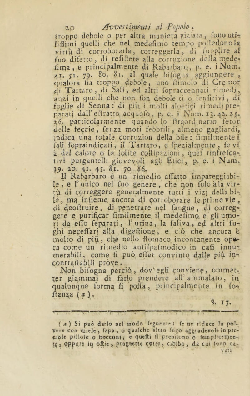 troppo debole o per altra maniera viziata, fonoutt- lilìitni quelli che nel medefìmo tempo poiìetlqno la virtù di corroborarla, correggerla, di fupplire ai Tuo difetto, di refidcre alla corruzione dèlia arede- li naa , e principalmente di Rabarbaro,, p. e. iNurn. 41. 51. 79. 80. 8t. al quale bifogua aggiungere , qualora ha troppo debole, uno ftimolo di Crçaior )di Tartaro, di Sali, ed altri fopraccennaii rimedi, anzi in quelli che non fon deboleiii o, fenfitivi, di foglie di Senna: di più, i molti alpetiçi rimedi pre- parati daU’eflratro, acqucfo , p. e. i Num. 15. 2 z6, particolarmente quando Io ftraordinario fetor delle feccia, fenza moti febbrili, almeno gagliardi, indica una rotale çorruzioa della bile: fimilmentei iali fopraindicati, jl Tartaro, ç fpezialmçiite , fe vi a del calpiç o le fpUte coìlipazioni, quei rinfrefca- iivi purgantelli giovevoli agli Etici, p. e. i Nuin. 20. 41. 45. 81. 70- 86. II Rabarbaro è un rimedio affatto impareggiabi- le , e runico nel fuo genere, che r\on folokla vir- tù di correggere generalmente tutti i viz) della bi-, le, ma infieme ancora di corroborare le prime vie , di deoflfuire, di penetrare nçl fangue , di correg- gere e purificar fimilmente, il medefimp. e gli umo- ri da eÌTo feparati, T urina, la fafiva, ed altri fu- ghi neçefTarj alla digeftione, e ciò che ancora e. molto di piu, che nello ftomqco incontanente op^ ra come un’rimedio antifpafmodico in cali innu- merabili , come fi può efler convinto dalle più in- contraftabili prove. Non bifogna perciò, dov'eglì conviene, ommet- ter giammai di farlo prendere all’ammalato, in cjualunque forma fi ’poiìa, principalmente in fo** lianza (a), §.17. ( a ) Si può darlo nel modo feguentr: fe ne riduce la pol~ vere con miele, fapa , o qualche altro fugo aggradevole in pic- t»ole pillole o bocconi, c quelli lì prendono'0 Icmplîtcnjen- iç, oppure oftie , prugoctic cotte, cibjbo, da cui fonp ca- vati