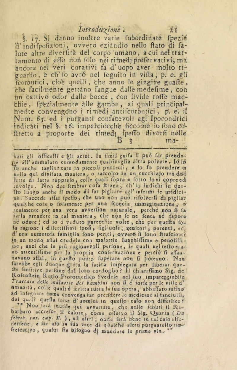 liitVoduT^onè. i ï V 17. tîjniio inoltre varie fubordiriate fpezî<^ H’indirpoRzioni, ovvero eziandio nello fiato di fa- llite altre diverfità del corpo umano, a cui nel trat- tamento di effe non fclo nei rimedj préfervativi, ma àncora nel veri curativi fa d’uopo aver molto ri- guardo, è ch’io avrò nel feguito ir! vifia, p. e. gli fcorbutici, ciob quelli , che anno le gingiVe guafie , che facilmente gettàno fangue dalle medefime, con un cattivo odor dalla bocca , con livide rofie mac- fchié, fpezialmente àlle gambe, ai quali principal- mente convengono i rimédj antifcorbntici , p. e. il Num. 65. ed i purganti confatevoli agl’Ipocondrie! indicati nel %. Ié>. imperciocché ficcome io fono cd* firetto a proporle dei riniedj fpefiò diverfi nelle B 3 ma- : 1 Vali 6li ofTiceni e-^!i acini. In fimil guifa ii può far prends- àir ànìiiiaJato comodaménce ^ualiìvoglia altra polvere, lo Id to anche lagli-iezare in piccoli pezzetti, e lo fo prendere a nella qui divifata maniera, o raccolto in un^cucchiajo tra dfi'a Vette di latte rapprefo, colle quali fopra c fòtto losi eppreed invòlge. Non dee femhrar cofa ftrana, di’io indichi in que- fto luogo anche 11 modo di far pigliate agl’infermi le mèdici* nè. Succede iflai fpcHb, che uno non può rifolverli di pigliar qualche cola o folameote per una fconcia immaginazione, ry teaìmente per una vera avverfion naturale, perchè aoo li fa farla prendere in tal maniera , che non fe ne fenta né faporo né odore j ed io ò veduto parecchie volte , che per quella fo- la ragione i dilettillìmi ipofi, figliuoli, genitori j parenti, ec. d’una numerofa famiglia fono pcrùi, ovvero fi fono ftrafeinatì in un modo adai crudele con malattie Innghiflìme e penofiflì- ac , anzi che le piti ragionevoli pcrfoae, le quali nel refto era- no attentinìme per la propria conlèrvazifinc e perciò fi affan- navano adai, in quello pulito fuperare non fi pòreano. Non làfehbe egli dunque grrlta la fatica impiegata per liberar que- lle fenfiiive perlone^ dal loro cordoglio.^ Il chiariflìmo Sig. de i^ofenltein Regio ^rotonredico Svedefe ncl luo impareggiabile Traffaio delle mdlatiie dei bambini non li è forfè per le ville d’ «manità, colle quali è feruta tutta la fua opera , abbaffato irnfìno'^ ad infegnare Come convenga far preiTdere le medicine ai fanciulli, da| quf.H queda Ione d’uomini in quefto cafo non dilferìfce? * Nou laià inutile qui avvenire , che nelle febbri il Ra- barbaro accrefcc il calore, come odcrvp il Sig. l.Juarin {Dà febnb. CUT. eap. 1!. ), ed altri ■ onde farà bene io lalcafoalle- /iérlene , e far ufo i« fUa vece di qi/akhe altrrr purgaotello trr^ frcfcatiyo, qualar fi* bifogno di moftcìare le prime vi<».-