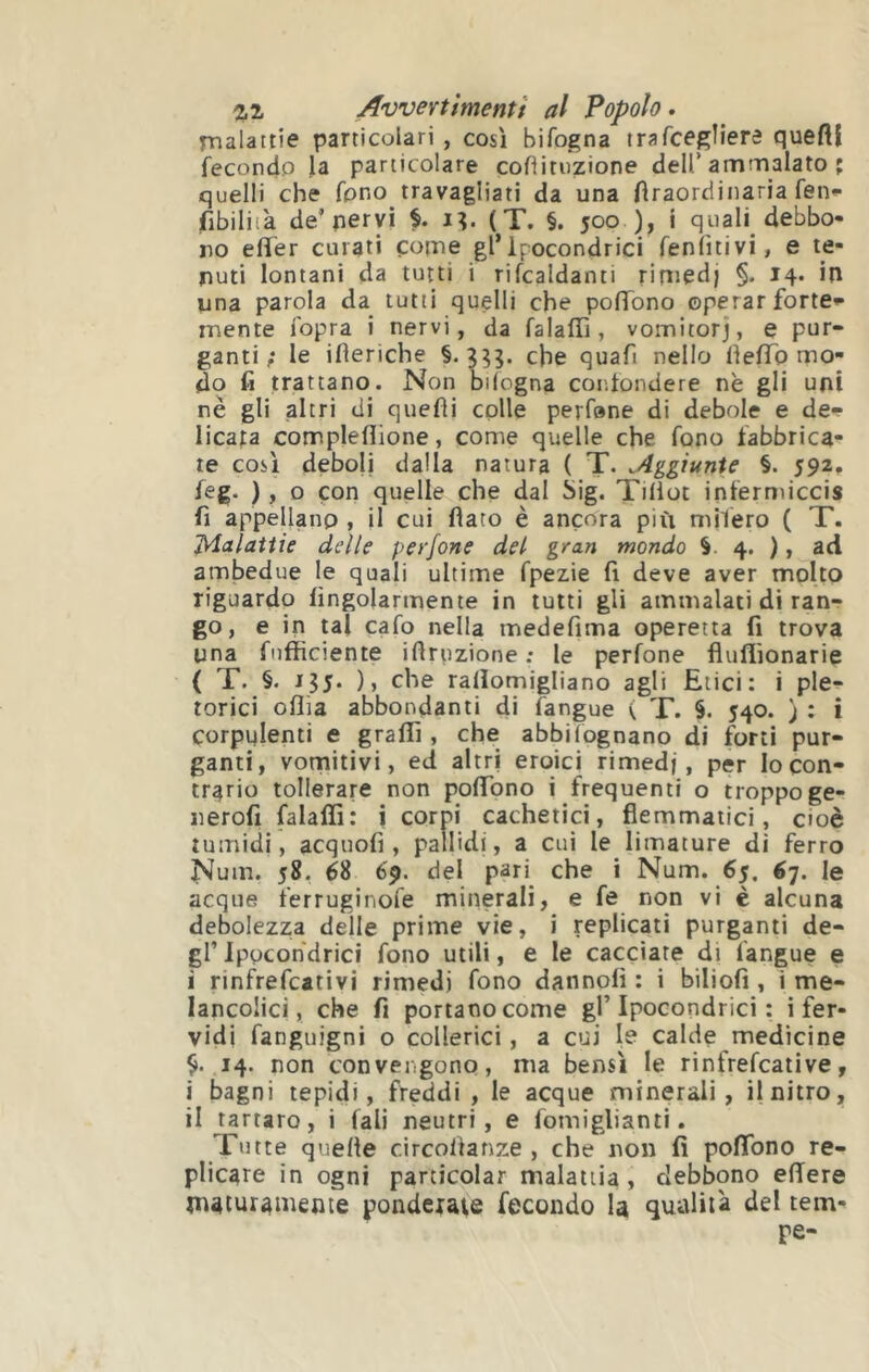 rnalattie particolari , così bifogna trafcegìiere queftl fecondo la particolare cofìitnzione dell’ammalato ; quelli che fono travagliati da una Araordinaria feti»- fibiliià de’pervi i?. (T. §. 500 ), i quali debbo- no elTer curati pome gl*ipocondrici feniìtivi, e te- nuti lontani da tutti i rifcaldanti rimedj §. 14. ip una parola da tutti quelli che polTono operar forte* inente fopra i nervi, da falafìì, vomitorj, e pur- ganti; le ifieriche §.3??- che quafi nello lìelTo mo- do fi trattano. Non bilogna confondere nè gli uni nè gli altri di quefìi colle perfone di debole e de- licata compleflione, come quelle che fono fabbrica- te così deboli dalla natura ( T. .4ggiunie §. 592, feg. ), o con quelle che dal big. Tiliot iptermiccis fi appellano , il cui fiato è ancora più mifero ( T. JAalattie delle perfone del gran mondo §. 4. ), ad ambedue le quali ultime fpezie fi deve aver molto riguardo fingolarmente in tutti gli ammalati di ran- go, e in tal cafo nella medefima operetta fi trova una fiifficiente ifiruzione ; le perfone fluflìonarie ( T. §. 13J. ), che rallomigliano agli Etici: i ple- torici oflia abbondanti di langue < T. §. 540. j : i corpulenti e graffi , che abbi fognano di forti pur- ganti, vornitivi, ed altri eroici rimedj, per Io con- trario tollerare non poflTono i frequenti o troppo ge- nerofi falaffi: i corpi cachetici, flemmatici, cioè tumidi, acquofi , pallidi, a cui le limature di ferro Num. 58. 68 69. del pari che i Num. 65, 67. le acque ferruginofe minerali, e fe non vi è alcuna debolezza delle prime vie, i replicati purganti de- gl’ Ipocohdrici fono utili, e le cacciate di langue e i rinfiefcativi rimedj fono dannofi : i biliofi , i me- lancolici, che fi portano come gl’Ipocondrici : i fer- vidi fanguigni o collerici, a cui le calde medicine 14. non convengono, ma bensì le rinfrefcative, i bagni tepidi, freddi, le acque minerali, il nitro, il tartaro, i (ali neutri, e fomiglianti. Tutte quelle circoltanze , che non fi pofibno re- plicare in ogni particolar malattia, debbono efiere maturamente ponderale fecondo la qualità del tem- pe-