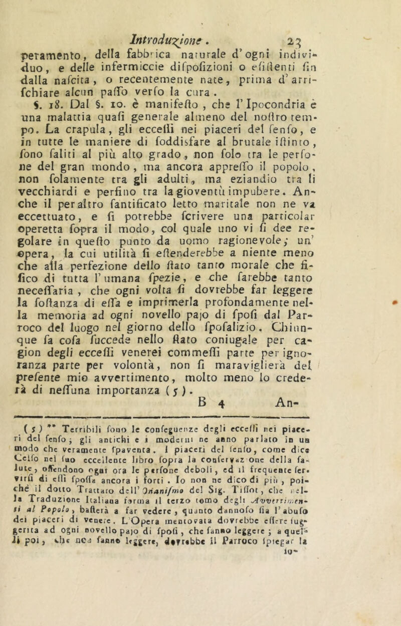 IntYodwT^one, 2:^ peramento, della fabbnca naturale d’ognî indivi- <luo, e delle infermiccie difpofizioni o elidenti f;a dalla nafcica , o recentemente nate, prima d’arri- fchiare alcun pafTo verfo la cura . 5. 18. Dal §. IO. è manifeflo , che l’Ipocondria è una malattia quali generale almeno del nofiro tem- po. La crapula, gli eccelli nei piaceri del fenfo, e in tutte le maniere di foddisfare al brutale ifìinto , fono faliti al più alto grado, non folo tra le perfo- ne del gran mondo, ma ancora apprelTo il popolo , non fola mente tra gli adulti, ma eziandio tra lì vecchiardi e perfino tra la gioventù impubere. An- che il peraltro fantificato Ietto maritale non ne va eccettuato, e fi potrebbe fcrivere una particolar operetta fopra il modo, col quale uno vi fi dee re- golare in quello punto da uomo ragionevole; un’ ©pera, la cui utilità fi eflenderebbe a niente meno che alla perfezione dello fiato tanto morale che fi- fico di tutta l’umana fpezie, e che farebbe tanto necelTaria , che ogni volta fi dovrebbe far leggere la fofianza di efiTa e imprimerla profondamente nel- la memoria ad ogni novello pa)0 di fpofi dal Par- roco del luogo nel giorno dello fpofalizio. Chiun- que fa cofa fuccede nello fiato coniugale per ca- gion degli eccelli venerei commellì parte per igno- ranza parte per volontà, non fi maraviglierà del prefente mio avvertimento, molto meno lo crede- rà di nelTuna importanza ( 5 ). B 4 An- ( Î ) ** Terribili fono le Confejuenze degli eccedi nei piace- ri del fenfo j gli antichi e i moderai ne anno parlato in un modo che veramente Tpavenca. 1 piaceri del lenfo, come dice Ceifo nel (uo eccellente libro fopra la conferyaz One della fa- Juic, offendono ogni ora le perfone deboli, ed il frequente fer« virfl di eflì fpoffa ancora i forti . Io non ne dicodi più , poi- ché il dotto Trattato dell’Onanf/nio de! Sig- liflot, che iel- la Traduz ione Italiana forma il terzo tomo degli .Avvtttiìr.tn- ti al Pepalo f baderà a far vedere, quanto dannofo (ia l’abufo dei piaceri di venere . L’Opera mentovata dovrebbe edere (ug- gerita ad ogni novello pajo di fpofi, che fanno leggere ; a quel- Ji poi, che oca fanne leggere, dtTrabbc il Parroco Ipiegar la lo-