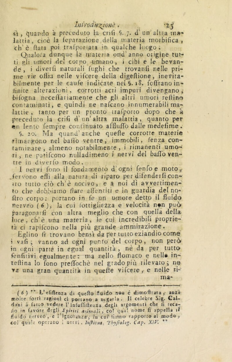 Lumiu-^onè. ,, SI, ijuanclo à preceduto la enfi §. d’un’alti a w»* lattia, cioè la feparazioue delia materia rnorbifica , eh’c data poi tralporiaia in qualche luogo. Qualora dunque la materia ond’anno otigine tu^• ti gli umori del corpo umano, i cibi e le bevan- de, i diverO naturali fughi che trovanlì nelle pri- jne vie oflia nelle vifeere della digeflione, inevita- bilmente per le eaufe indicate nel §. i8. fcfTrano in- finite alterazioni, corrotti aeri impuri divergano; bifogna necelïariamente che gli altri umori redino conraminati, e quindi ne nafeano innumerabili ma- lattie , tanto per un pronto irafporto dopo che à preceduto la crifi d’un’altra malattia, quanto per «n lento fempre continuato afflufTo dalle medefime. §. 20. Ma quand’ anche quede corrotte materie rimangono nel balio ventre, immobili, fenza con- tanunare , almeno notabilmente, i rimanenti umo- ri , ne patifeono nulladimeno i nervi del bafTo ven- tre in dr.veifo modo. 1 nervi fono il fondamento d’ognì fenfoe motOp- ^.fevvono effi alla natura di riparo per difenderli con- «Ito tutto ciò ch’è nocivo, e a noi di avvertimen- to che dobbiamo tiare adentiti e in guardia del nq- dro corfìo; portano in fe un umore detip il fluido nerveo (é), la cui lottiglieZza e velocità nfn pu6 paragonarfl con altra meglio che con quella della luce, ch’è iiiia materia, le cui incredibili proprie- tà ci rapifeono nella più grande ammirazione. Eglino d trovano bensV da per tutto eziandio come i vali ; vanno ad ogni punto del corpo, non però in ( gni parte in egual quantità , nè da per lutto fenfitivi egualmenter ma nello flomaco e nell® in- tedina lo fono preflbehè nel grado più rilevato ; ns va una gran quantità in quede vifeere,- e nelle ri- ma- ' 1 1- .rnmÈFmm ... ^ , , , ( 6 ) L’efiflenza di quello fluido non è dimoftiata,- anzi moite forti ragioni ci portano a negarla. Il celebre Sig. Cal- dani ài fitto vedere l’infufììftcuza degli argomenti che li reca-; fio in favore degli Spiriti animali, co! qua! nome fi appella lï fluido iiervco , c r’ignO'raSiza', ?n cui' (l-.t'tno' rapporto al modo >