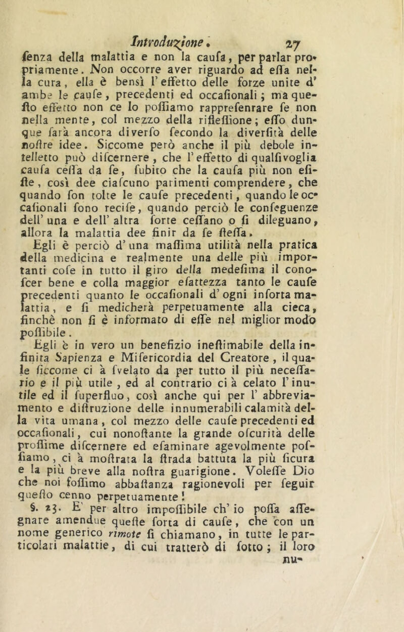 IntìToduxJone • vj fenza della malattia e non la caufa, per parlar prò» priamente. Non occorre aver riguardo ad elTa nel- la cura, ella è bensì l’effetto delle forze unite d’ ambe le jcaufe, precedenti ed occafionali ; ma que- llo effetto non ce Io poffiamo rapprefenrare fe non nella mente, col mezzo della rifieflìone; effo dun- que farà ancora diverfo fecondo la diverfitk delle noflre idee. Siccome però anche il più debole in- telletto può difcernere , che l’effetto di qualfivoglia caufa ceffa da fe, fubito che la caufa più non efi- fle, così dee ciafcuno parimenti comprendere, che quando fon tolte le caufe precedenti, quando le oc- cafionali fono recife, quando perciò le confeguenze dell’una e dell’altra forte cefl'ano p fi dileguano, allora la malattia dee finir da fe fìeffa. Egli è perciò d’una maflìma utilità nella pratica della medicina e realmente una delle più impor- tanti cofe in tutto il giro della medefima il cono- fcer bene e colla maggior efattezza tanto le caufe f>recedenti quanto le occafionali d’ogni infortama- attia, e fi medicherà perpetuamente alla cieca, finché non fi è informato di effe nel miglior modo poflibile. Egli è in vero un benefizio ineflimabile della in- finita Sapienza e Mifericordia del Creatore, il qua- le ficcome ci à fvelato da per tutto il più neceffa- rio e il più utile , ed al contrario ci à celato l’inu- tile ed il fuperfluo, così anche qui per l’ abbrevia- mento e diftruzione delle innumerabili calamità del- la vita umana, col mezzo delle caufe precedenti ed occafionali, cui nonoftante la grande ofcurità delle proflìme difcernere ed efaminare agevolmente pof- fiamo, ci à moftrata la ftrada battuta la più ficura e la più breve alla noftra guarigione. Voleffe Dio che noi foffimo abbalfanza ragionevoli per feguir quello cenno perpetuamente! §. *3. E' per altro imponìbile eh’ io poffa affe- gnare amendue quefle fona di caufe, che con un nome generico rimoxe fi chiamano, in tutte le par-