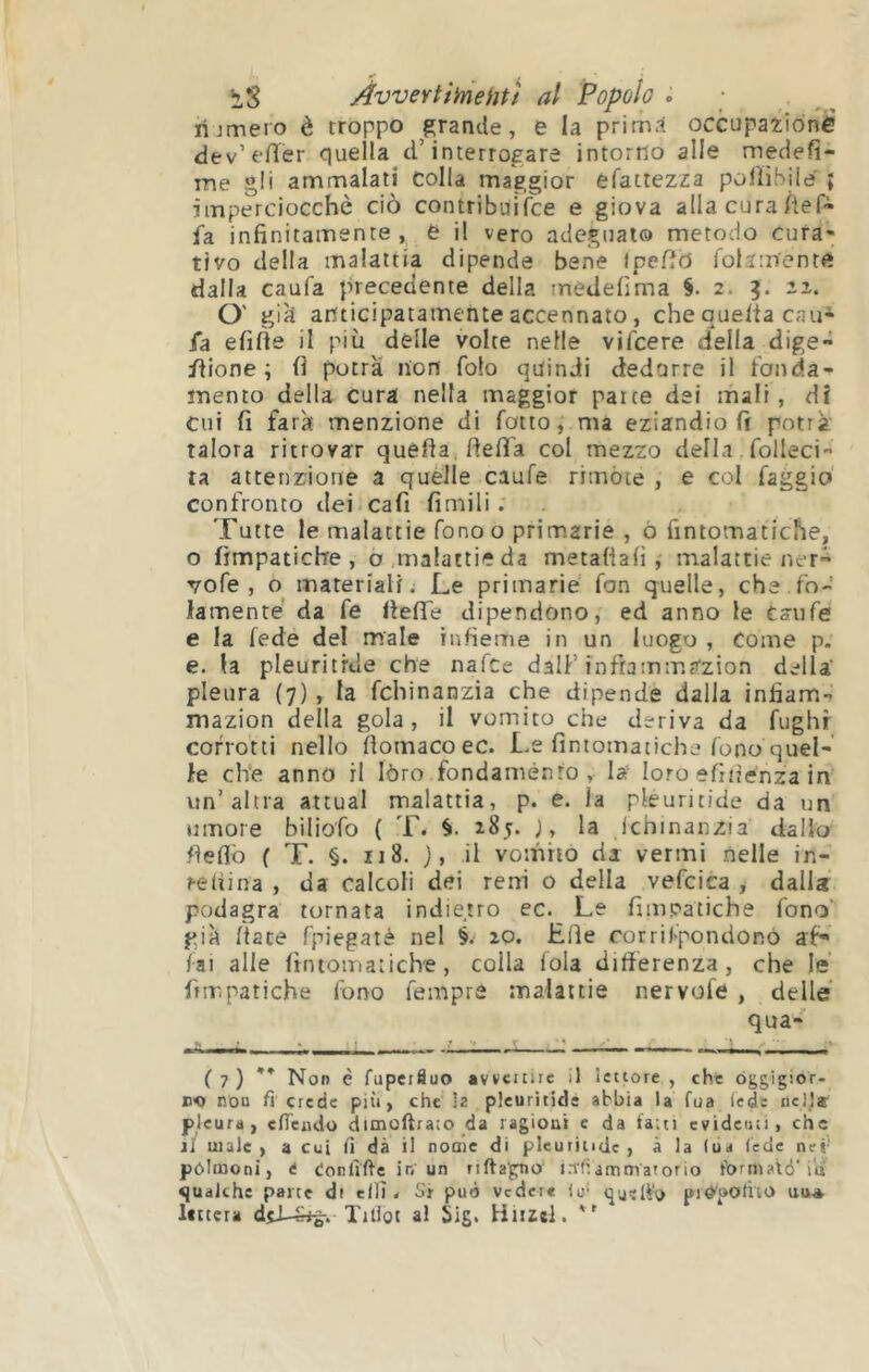 hjmero è troppo grande, e la prima occupazione dev’eiïer quella d’interrogare intorno alle meciefì- me gli ammalati Colla maggior efattezza poiìibiie ; imperciocché ciò contribuifce e giova alla cura Àef- fa infinitamente, è il vero adegualo metodo cura- tivo della malattia dipende bene Ipefià folamentft dalla caufa precedente della tnedefima 2. iz. O' già anticipatamente accennato, che que/ta cau* fa efiòe il più delle volte nelle vifcere della dige- flione ; fi potrà non folo quindi dedurre il fonda- mento della cura nella maggior patte dei mali , dÌ Cui fi farà menzione di fatto, ma eziandio fi potrà talora ritrovar quella, fiefia col mezzo della. folleci'- ta attenzione a quelle caufe rrmòie , e col faggio confronto dei cafi fimili . Tutte le malattie fono o primarie , ò fintomatiche, o fimpatiche , o malattie da metafiafi , malattie ner- vo fé , o materiali. Le primarie fon quelle, che.fo-' lamenté da fe fieflTe dipendono, ed anno le taufe e la fede del male iiifieme in un luogo , come p. e. la pleuritrde che nafce dalF inframmazion della' pleura (7), la fchinanzia che dipende dalla infiam- mazion della gola, il vomito che deriva da fughr corrotti nello fiomacoec. Le fintomatiche fono quel- le che anno il lóro fondaménfo , la loro efiiìenza in un’altra attuai malattia, p. e. la pleuritide da un umore biliofo ( T. 185. j, la ichinanzia dallo fieflò f T. §. 118. j, il vomito di vermi nelle in- relìina , da calcoli dei reni o della vefcica , dalla podagra tornata indietro ec. Le fimpatiche fono' già /tace fpiegaté nel §. io. Hfie rorrifpondonó af** fai alle fintomatiche, colla loia differenza, che le fimpatiche fono fempre malattie nervofe , delle qua- ( 7 ) ** Non è fupeifluo avvenire il lettore , che óggigior- EO non fi crede più, che la pleuritide abbia la fua lede nell» pleura, efleudo dimoftraio da ragioni c da fatti evidenti, die il male, a cui fi dà il nome di pleuritide, a la lua lede nei' pólrooni, i ionfifie ir; un riftagno i.Tfiammatorio foriliatd‘in «jualche parte di ellT < Si può vedere lu- quello pid'potho ui^* Itttcra TiUot al Sig. Hiizel.