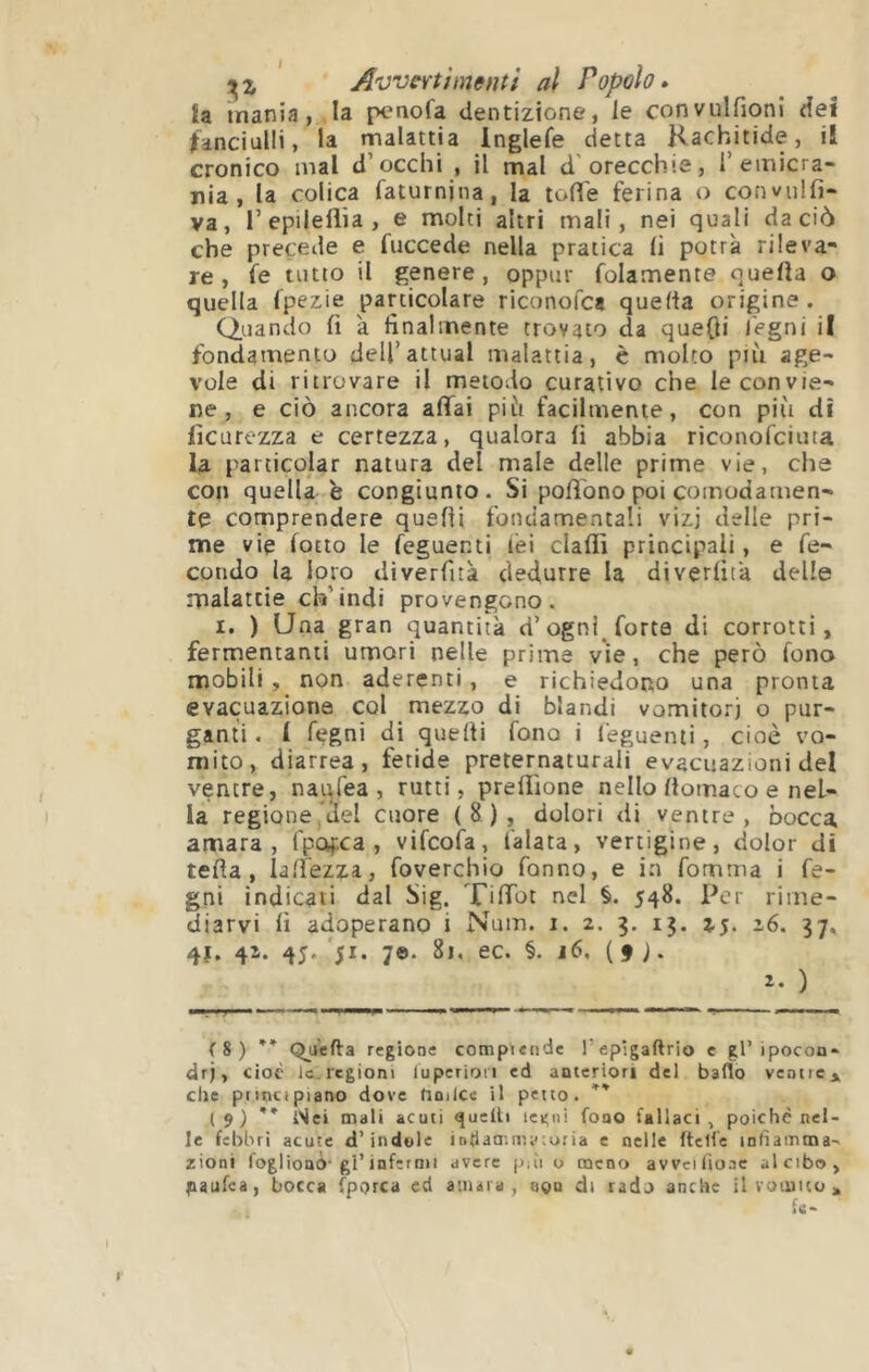 {a mania, la penofa dentizione, le convulfioni dei fanciulli, la malattia Inglefe detta Rachitide, il cronico mal d’occhi , il mal d’orecchie, 1’emicra- nia , la colica l'aturnina, la tolìe ferina o convulfi- va, Tepilellìa, e molti altri mali, nei quali da ciò che precede e fuccede nella pratica lì potrà rileva- re , fe tutto il genere, oppur folamente ouefta o quella Ipezie particolare riconofea quella origine. Quando lì 'a finalmente trovato da quefti legni il fondamento dell’attuai malattia, è molto più age- vole di ritrovare il metodo curativo che le convie- ne , e ciò ancora affai più facilmente, con più di lìcurezza e certezza, qualora lì abbia riconofeima la particolar natura del male delle prime vie, che con quella è congiunto. Si poffono poi comodamen- te comprendere quelli fondamentali vizi delle pri- me vie lotto le feguenti lèi clalfi principali, e fe- condo la loro dìverfità dedurre la diverlìta delle malattie ch’indi provengono. I. ) Una gran quantità d’ogni forte di corrotti, fermentanti umori nelle prime vie, che però fono mobili , non aderenti , e richiedono una pronta evacuazione col mezzo di blandi vomitoti o pur- ganti . 1 fegni di quelli fono i feguenti, cioè vo- mito, diarrea, fetide preternaturali evacuazioni del ventre, naqfea , rutti, preliìone nello Itomaco e nel- la regione del cuore (8), dolori di ventre, bocca amara, fpofca , vifeofa, falata, vertigine, dolor di teda, laffezza, foverchio fanno, e in fomma i fe- gni indicati dal Sig. Tiffot nel §. 548. Per rime- diarvi lì adoperano i Num. i. 2. 5. 13. 16. 37, 4Î. 4^* 4J* 51* 7®- ec. §. j6. (f). 2- ) ( S ) ** Quella regione cotnpiende l’epigaftrio c gl’ipocon- dri, cioè le, regioni luperiori ed anteriori del bado ventici che principiano dove hntlce il petto. i 9 ) ** Nei mali acuti fucili legni fono fallaci , poiché nel- le febbri acute d’indole intiammy;u:ia e nelle (Ielle infiamma- zioni foglionò-gl’infermi avere piii u meno avvcifio.ic al cibo, paufea, bocca fp()rca cd amara, ti©u di rado anche il vomito» fe-