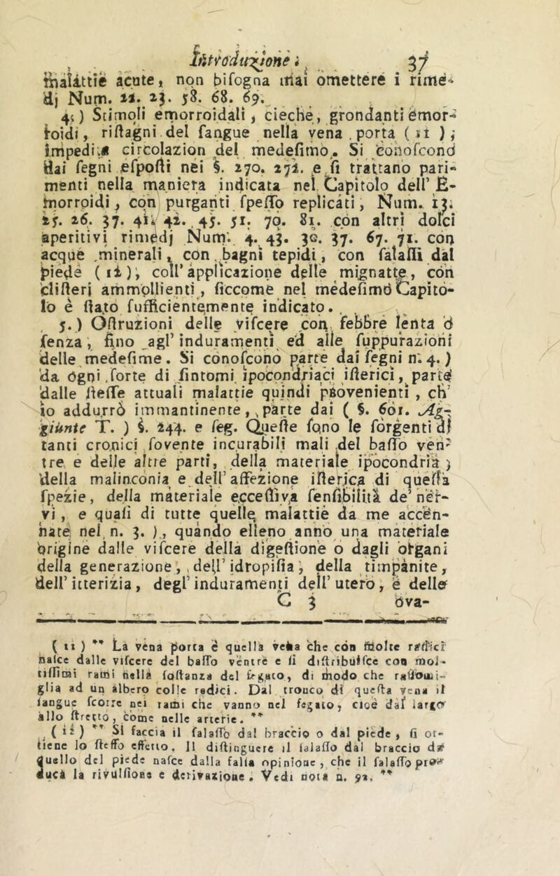 Îûüodtn^onè ì ^ 3/ îiiaUtiië âcate, non bifogna ittai bmetteré i rimé* dj Num. ti. 13. 58. 68. 69. 4( ) Stimoli emorroidali ) cieche, grondanti émor- foidi, ridagni del fangue nella vena porta ( n ) ,' impedii* circolazion del medefimò.. SiJÈohofcond dai regni efporti nei 270. 272. e.fi trattano pari- menti nella maniera indicata nel Capitolo dell’B- morrpidi ; con purganti fpelTb replicati, Niim. ì^; ìy. ì6. 37. 4Ì* 4i.. 45. 5I; 7Ò. 8i. con altri dolci aperitivi rinièdj Num'. 4. 43. 30. 37. 67. 71. con acque .minerali, con ..bagni tepidi, con fatalli dal jìiéde (ii)i coìr àpplicaiione delle mignatte, con fclifteri ammollienti, ficcomé nel mèdefimtìCapitò- lo è fta.to fufficient’emente indicatp., j. ) Oflruzioni delle yifcere coin febbre lènta ò faenza, fino _agl’indurarnenti ed alle fuppu'raziorii ideile medefime. Si conofconò parte dai legni n.4. } da ógni .forte di fintomi, ipocondriaci iflericì, parté 'dalle iiefTe attuali malattie quindi ’pÉÒvenienti , eh’ io addurrò immantinente,, parte dai* ( §. 6òr. giunte T. ) i. 444. e feg. Queiìe fqno le fòrgenti dì tanti cronici rovente incurabili mali .del balTb vèh' tre e delle altre parti, della materiale ipòcondria ) della malinconia e dell’affezione ilierica di quefìa fpezie, della materiale e.cceffiyji fenfibiUiì de’ nèr- vi , e quali di tutte quellg malattiè da me accen- nate nel, n. 3. ) , quando elleno anno una materiale brigine dalle viicere della dìgeftion'e o dagli òrgani della generazione ,.deh’idropifiadella n'mpànite, dell’itterizia, degl’induramenti dell’uterò, é delle C 3 Ova- - - - - \ ^ „ >•**■*•• ( t» ) ** La vena porta è quella velia che eòa fttolte ra'd'icì halce dalle vifcere del bafTo ventre e li didribùlfce eoa moJ- tilTìmi rami h«llà foltanza del £ri;.ato, di diodo che raÙbuii- glia ad un albero colle radici. Dal tronco di quella Vena il langue feorre pei tatui che vanno nel fegato, cioè dàf larfO» allo tiretto, cóme nelle arterie. (ii) Si faccia il falalTb dal braccio o dal piede, li ot- tiene lo fleffo eftctio. Il diftinguere il lalaflo dal braccio dif 3usilo del piede nafee dalla falla opinione , che il falalToprW^ ucà la rivüllîoBs e derivaxjoae . Vedi nota a. ÿi, ** /