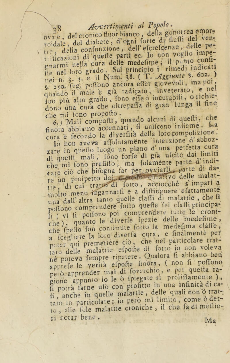 ov^,e, deictonicoü.ofbianco miniale ddl diabete, d ogni forte di ftulii ‘ tr- ddia confunzione, dell’eferefeenze , delle ,,:ù’ra7Ìoni di Quetìe parli eç. lo non voglio Pnarmi nella’cura delle medefimè ; il putuo confi- K nPl loro grado. Sul principio i rimedi indicati rei n. 3- 4- e il Num. 38. ( T.'^ggwnte §. 602. ) 6 1ÏO feg. poffono ancora effer giovevoli, ma poi, ^Vaando'ifmale e già radicato, inveterato, enei iuo più alto grado, fono ® dono una'cura che oltrepafila di gran lunga il fine che mi fono propofto. , , • a- .-v.® 6.) Mali comporti, quando alcuni di querti, ch^ finora abbiamo accennati , li unifcono iniiern^e . cura e fecondo la diyerfita della lorocompÿizione. Io non aveva anTolutamente intenzione d abboz- zare in quello luogo un piano d’ una perletta cura di quelli mali, fono forfè di già ulcitc limi 1 che mi fono prefilfio, ma folaménte parte et indi care ciò che bifogna far per^vviar^parte di da- ^riin profpetto «malat- tie' di cui tra>o^difotto, acciocché simpatia ♦volto meno tfigannarfi e a dirtinguere efattamente ;,na dall’altra tanto guelle dafli di nialanie , che fi rolVono comprendete fotto quefle fei clafli principa- i f vi fi pollone poi comprendere tutte !e croni- che ), quanto le divette rpezie uelle medefime, rhe fnelìb fon conienule fotto la medefima ciane, f fee^iere la loto diverfa cura, e finalrnente per pcter'qui premettere ciò, che nel particolare ttat- fato delle maUtiie efpolle A, fotto to non voleva nè poteva fempre ripetere. Qualora fi abbiano bea apprefe le verità elporte finóra, ( non fi portfono pelò apprender mai di foverchio, e per quella ra- Pione appunto io le ò fpiegate si prclinamenre ), fi potrà farne ufo con profitto in una infinita di ca- li , anche in quelle malattie, delle quali non ò trat- talo in particolare; io però mi limito, come ò det- to , alle fole malattie croniche , il che fa di melile- ri notar bene .