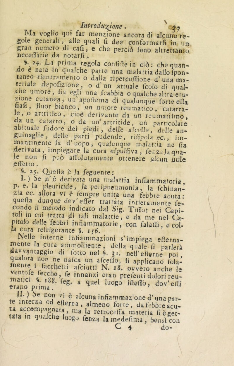 IntYoduTiìone. Ma voglio qui far menzione ancora di alcurfc re- gole generali, alle quali fi dee conformarfi in un gran numero di cafi, e che perciò fono altrettamo necenarie da notarfi, §. 24. La prima regola confile in ciò: che quan- ■do e nara in .qTjalcbe pane una malattia dallo fpon- ianeo nenrramento o dalla ripercufiione d’una ma- teriale depofizione , o d’un attuale fcolo di qual- che umore, fia egli una fcabbia oqualche altra eru- zione cutanea, uu’apoftema di qualunque forte ella «ah, fluor bianco, un umore reumatico, catarra- e, o artritico, cioè derivante da un reumatilmo, da un catarro, oda un’artritide, un particolare abituale fudore dei piedi, delle afcelJe, dtile an- guinaglie, delle parti pudende, rifipola ec., im- mantinente fa d’uopo, qualunque malattia ne fia derivata, impiegare la cura efpulfiva, fenzaja q»ia- le non fi può afiblutamente ottenere alcun utile .effetto. 25. Qiiefia è la feguente: 1.) Se .n’è derivata una malattia infiammatoria, p. e. la pleuritide, la pei ipneumonia, la fchinan- zia ec. allora vi è fempre unita una febbre acuta* quefta dunque dev’efier trattata intieramente fe- condo il metodo indicato dal Sig. T.lfot nei Capi- toli m cui tratta di tali malattie, e da me nei Ca- pitolo delle febbri infiammatorie, con falafiì, e col- la cura refrigerante §, 156. Nelle interne infiammazioni s’impiega efterna- mente la cura ammolliente, della quale fi parlerà davvantaggio di fotto nei §. ? 1. neirefterne poi, qualora non ne nafca un alcefiò, fi applicano fola- r ^ovvefo anche le innanzi eran prefenti dolori reu- erano pL,'a .oV'.V'.f ' “kuna infiammazione d’una par- te interna od eflerna , almeno forte, dafebbreacu- ta accompagnata, ma la retrocelfa materia fi è get- tata in qualche luogo fenza lainedefima, bensì con