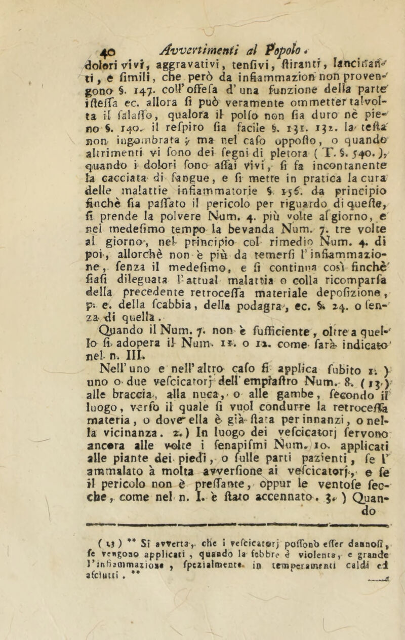 dolori vivf, aggravativi, tonfivi, ftirantf, Iancifîart> li, 0 fimili, che però da infiammaziorv non proven- gono §. 147- coU’ofFefa d’una Unzione della partes ifieffa ec. allora fi può veramente ommetter talvol- ta il falafio, qualora il pollo non fia duro nè pie- no §. 140, il refpiro fia facile §. 131. 13*. la' tefta' non ingombrata ;r ma nel cafo oppoflo, o quando altrimenti vi fono dei fegni di pletora ( T. 540. quando i dolori fono affai vivi,- fi fa incontanente la cacciata' di fangue, e fi mette in pratica la cura delle malattie infiammatorie § da principio finche fia paffato il pericolo per riguardo di quelle, fi prende la polvere Nom. 4. più volte afgiorno, c nei medefimo tempo la bevanda Num. 7. tre volte al giorno-, nel principio col rimedio Num. 4. di poi', allorché non 'e più da temerli T infiammazio- ne, fenza il medefimo, e fi continua cosi finché fiali dileguata T attuai malattia o colla ricomparfa della precedente retroceffa materiale depofizione, pi e. della fcabbia, della podagra , ec. 14. o fen-’ za di quella . Quando il Num. 7. non è fufficiente , oltre a quel-' 10 fi-adopera il Num. ir. o i». come- farà- indicato* nel n. III. Nell’uno e nell’altro cafo fi applica fubito r. y uno o due vefcicatorj dell'emplafiro Num. R. alle braccia-, alla nuca, o alle gambe, fecondo il luogo, verfo il quale fi vuoi condurre la retroce/fe materia , o dove ella è già fiata per innanzi, o nel- la vicinanza, z.) In luogo dei vefcicatorj fervono' ancora alle volte i fenapifmi Num, io. applicati alle piante dei-piedi, o fulle parti pazienti, fe V ammalato à molta avverfione ai vefcicaiorj-,- e fe 11 pericolo non è preffame,- oppur le ventofe feo che, come nel n. I. c ftaio accennata, ) Quan- do ( ij ) ’* Sì «vvena,. che i vefcicatorj pofTonb efTer dsanoì!, fe yengoao applicati , <]uaBdo la febbre ^ violenta, e grande l’inbjatmaxìoat , fpeziaitnente. ìq trmperatnrBCi caldi ri afciutii . •*