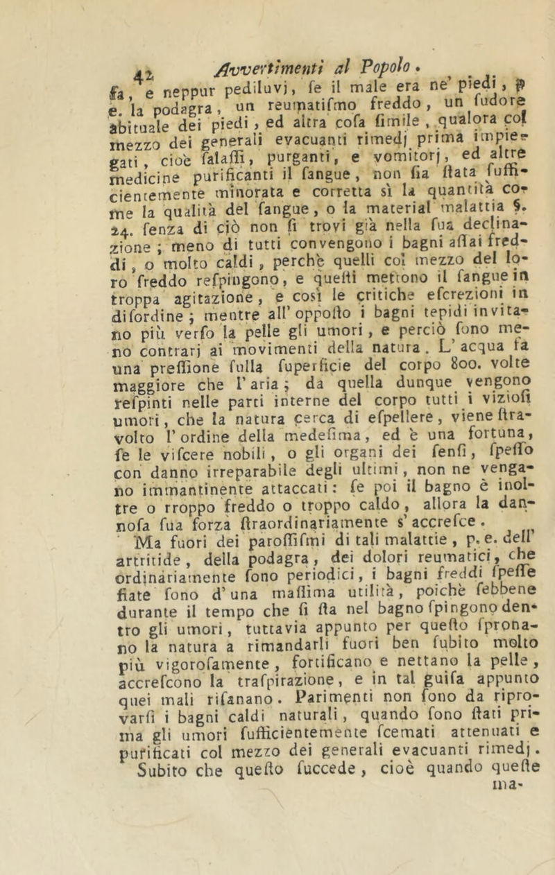 /È Z j^vvevtìmentì al Popolo . fa e neppur pediluvi, fe il male era ne’ p»edi , ^ e.’la podagra, un reumatifmo freddo, un fudore abituale dei piedi , ed altra cofa fimile , qualora poi mezzo dei generali evacuanti rimedi prima niipier gati, cioè falaffi, purganti, e yomitorj, ^ medicine purificanti il fangue, non fia Itata lulti- cientemente minorata e corretta sì la quantità cot me la qualità del fangue, o la material malattia §. 24. fenza di ciò non fi trovi già nella fu« declina- zione ; meno di tutti convengono i bagni afiai fred- di , o molto caldi , perche quelli col mezzo del Ip- ro freddo refpingono, e quelli mettono il fangue m troppa agitazione , V così le critiche efcrezioni m difordinei mentre all’oppollo i bagni tepidiinvita- no più verfo la pelle gli umori, e perciò fono me- no contrari ai movimenti della natura . L. acqua ra una preflìone fulla fuperficie del corpo 800. volte maggiore che l’aria; da quella dunque vengono refpinti nelle parti interne del corpo tutti i vizioli umori, che la natura cerca di efpellere, viene ftra- volto l’ordine della medefima, ed e una fortuna, fe le vifcere nobili, o gli organi dei fenfi, rpeflTo con danno irreparabile degli ultimi, nonne venga- no immantinente attaccati: fe poi il bagno è inol- tre o rroppo freddo o troppo caldo , allora la dan- nofa fua forza firaordinariamente s’accrefce. Ma fuori dei paroffifmi di tali malattie , p. e. dell artriiide, della podagra, dei dolori reumatici, che ordinàriamente fono periodici, i bagni freddi iTpelìe fiate fono d’una maflìma utilità, poiché febbene durante il tempo che fi Ila nel bagno fpingono den- tro gli umori, tuttavia appunto per quello Iprona- no la natura a rimandarli fuori ben fubito molto più vigorofamente , fortificano e nettano la pelle, accrefcono la trafpirazione, e in tal guifa appunto quei mali rifanano . Parimenti non fono da ripro- varli i bagni caldi naturali, quando fono fiati pri- ma gli umori fuftìcientemente feemati attenuati e purificati col mezzo dei generali evacuanti rimedi. Subito che quello fuccede , cioè quando quelle ina-