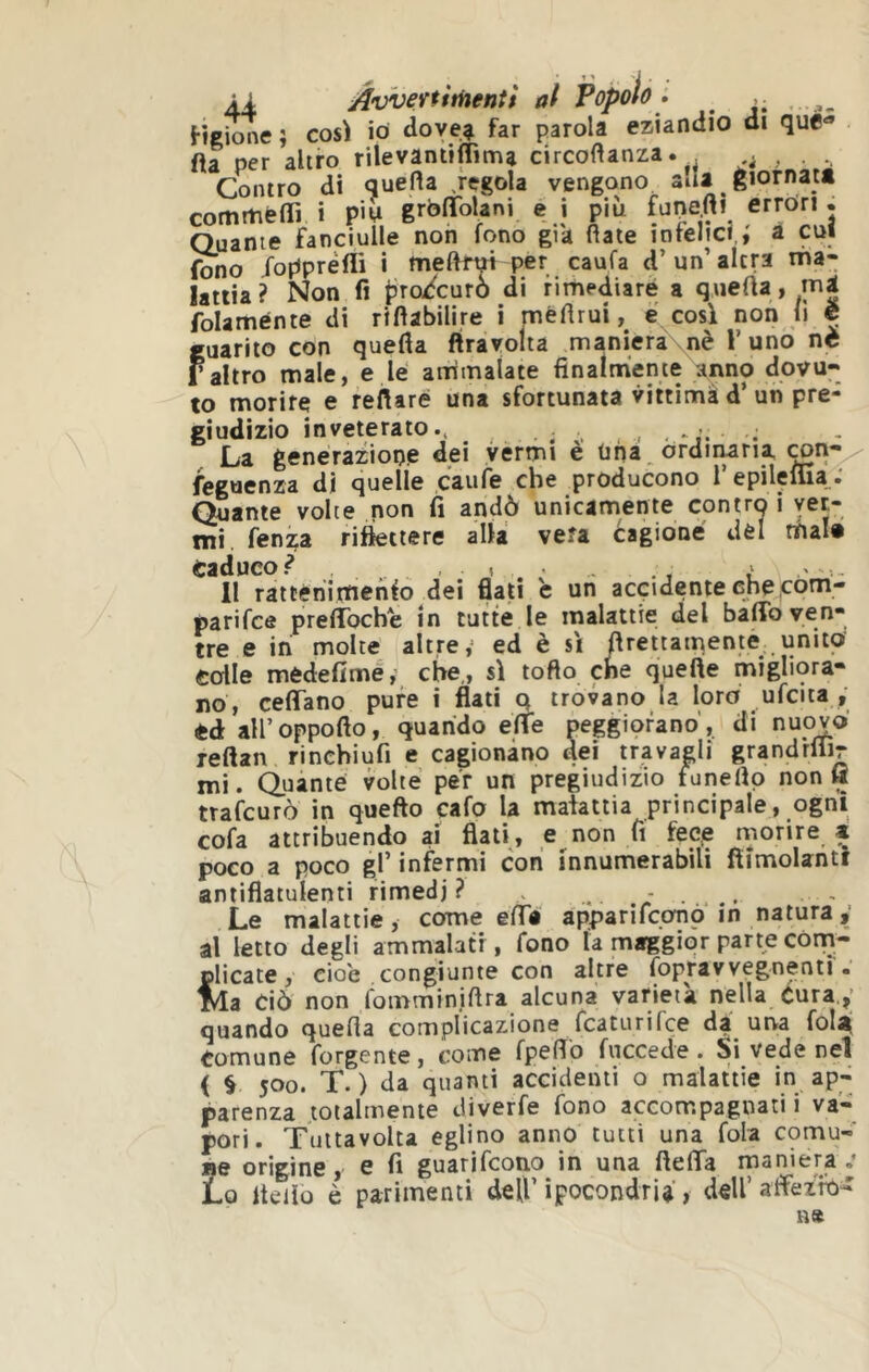4Ì Av'veytitnentì at Popolù • HgìmìC} così io doye^ far f?arola eziandio di qué-» fìa per altro rilevantiffima circoflanza. . Contro di quefla .regola vengono ada giornatt comriéOÌ i pii grbflfolani e i più fanefti errori. Quante fanciulle non fono già fiate intelici,,' a cui fono fopprèfli i mefirui per caufa d’ un’ altra nna- latiia? Non fi prodcurò di rimediare a quefta, folaménte di rifiabilire i méfirui, é cosi non li c Ì'uarito con quefia ftravolta maniera nè V uno nè 'altro male, e le anìmalate finalmente anno dovu- to morire e refiaré una sfortunata vittimà d‘un pre- giudizio inveterato., ^ . La generazione dei vermi è una ^ ordiiwria feguenza di quelle caule che producono 1 epilelua •* Quante volte non fi andò unicamente contro i ver- mi. fenza riflettere alla vera Cagione dèi mal# Caduco.^ ... . . ... Il rattèriimenfo dei flati c un accidente che,com- parifce preffbche in tutte le malattie del baffo ven- tre e in molte altre,’ ed è si ftrettamentè unito colle mèdefime, che,, si torto cne quelle migliora- no, ceffano pure I flati q trovano la loro ufcita y tà aH’oppofto, quando effe peggiorano’, di nuovo reftan rinchiufi e cagionano dei travagli grandrliir mi. Quante volte per un pregiudizio funefip non fl trafcurò in quefto cafo la malattia principale, ogni cola attribuendo ai flati, e non fi fec.e rnorire a poco a poco gl’ infermi con fnnumerabili fìimolantf antiflatuienti rimedi ? v . - . . ~ Le malattie, come effa apparifconò in natura al letto degli ammalati , fono fa maggior parte còm- plicate, cioè congiunte con altre fopravvegnenti. Ma dò non fomminiftra alcuna varietà nella Cura quando quefia complicazione fcaturifce da una folà Comune forgente, come fpeffo fuccedie . Si vede nel ( § 500. T. ) da quanti accidenti o malattie in ap- parenza totalmente diverfe fono accompagnati i va- pori. Tuttavolta eglino anno tutti una fola comu- Be origine, e fi guarifcono in una fieffa maniera .* Lo Iteilo è parimenti dell’ ipocondria, dell’ affeifo-