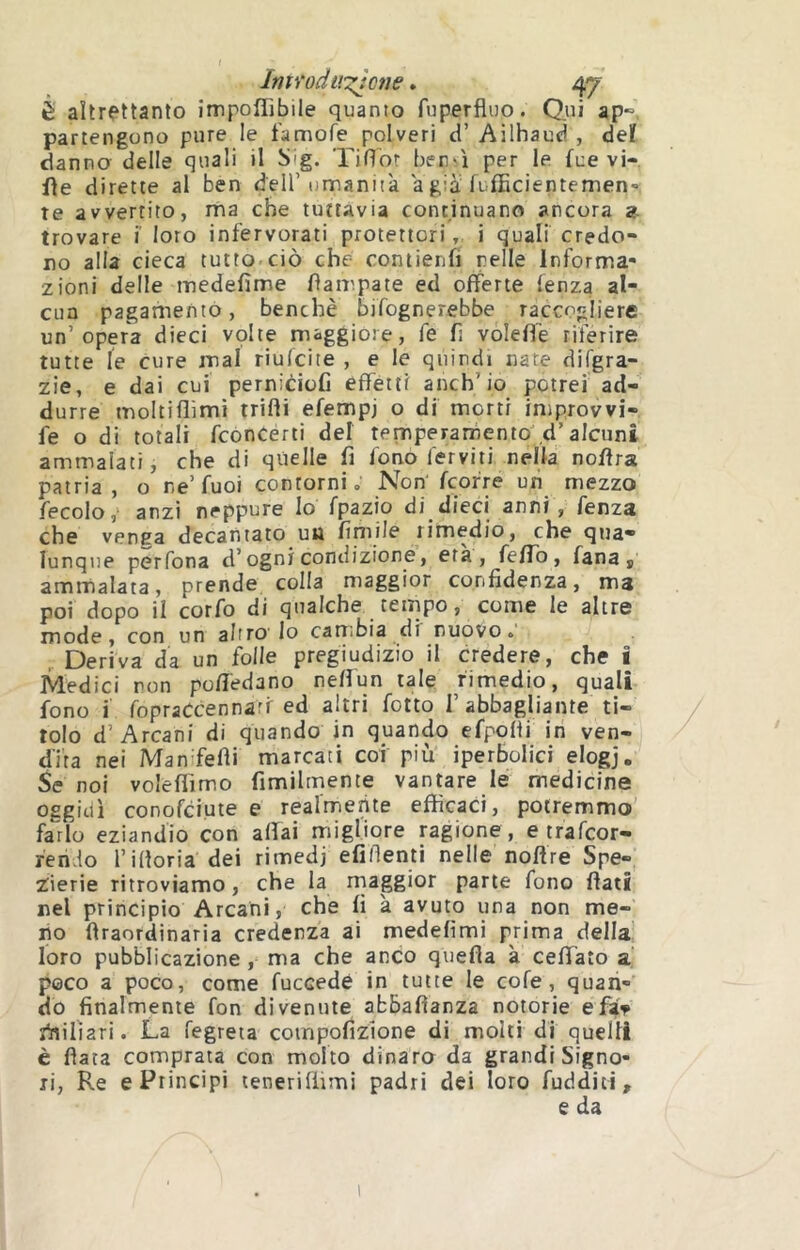 é altrettanto impoffibile quanto fuperfluo. Qui aP“ partengono pure le t'amofe polveri d’Ailhauci , deï danno delle quali il Sig. Tiflor bensì per le fue vi-, fle dirette al ben dell’umanità a già fufEcientemen- te avvertito, ma che tuttavia continuano ancora a. trovare i' loro infervorati protettori, i quali credo- no alla cieca tutto ciò che comienfi nelle Informa- zioni delle medefime Campate ed offerte fenza al- ena pagamento, benché bifognerebbe raccogliere un’opera dieci vplte maggiore, fe fi voleffè riferire tutte le cure mal riulcite , e le quindi nate difgra- zie, e dai cui pernicioC effetti anch’io potrei ad- durre moltiflìmì trilli efempj o di morti iniprovvi- fe o di totali feoncerti del temperarfiento d’alcuni ammalati, che di quelle fi fono ferviti nella noffra patria, o ne’fuoi contorni., Non feofre un mezzo fecolo, anzi neppure Io fpazio di dieci anni, fenza che venca decantato uu fimile rimedio, che qua- lunque perfona d’ogni condizione, età, feffb, fana ^ ammalata, prende colla maggior confidenza, ma poi dopo il corfo di qualche, tempo, come le altre mode, con un altro lo carribia di nuovo. Deriva da un folle pregiudizio il credere, che i Medici non poffedano neffun tale rimedio, quali fono i fopraCcennari ed altri folto l’abbagliante ti- tolo d’Arcani di quando in quando efpoHi in ven- dita nei Man felli marcati coi più iperbolici elogj. Se noi voleffìmo fimilrnenie vantare le medicine oggidì conofeiute e realmente efficaci, potremmo' farlo eziandio con affai migliore ragione , e trafeor- ren.lo l’ilioria dei rimedi efillenti nelle noffre Spe- 2ierie ritroviamo, che la rnaggior parte fono fiati nel principio Arcani, che fi à avuto una non me- no ftraordinaria credenza ai medelìmi prima della loro pubblicazione, ma che anco quella à ceffato a poco a poco, come fuccedè in tutte le cofe, quan- do finalmente fon divenute abbafianza notorie e far rtiilìari. La fegreta coinpofizione di moki di quelli è fiata comprata con molto dinaro da grandi Signo- ri, Re e Principi teneriliimi padri dei loro fudditi, e da t