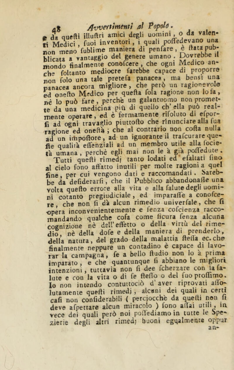 aS jjvvertirnentf al Popolò » m a* auefti iUuftri amici degli uomini, o da valen- ti Medici , fuoi inventori, i quali polTedevano una non meno fublime maniera di penfare, è ftata pub- blicata a vantaggio del genere umano . Dovrebbe il mondo finalmente conofcere , che ogni dedico an. cb“ foltanto mediocre farebbe capace di proporre non folo una tale pretefa panacea , ma bensì una panacea ancora migliore , che però un ragionevole ed onefto Medico per quefta fola ragione non Iota, nè lo può fare , perchè un galantuomo non promet- te da una medicina più di quello eh’ ella può real- mente operare, ed è fermamente rifoluio di efpor- fi ad ogni travaglio piuttofto che rinunciare alla lua ragione ed oneflà ; che al contrario non corta nulla ad un irtipoftore, ad un ignorante il trafeurare que- lle qualità effenziali ad un membro utile alla locie- tà umana , perchè egli mai non le a già portedute. Tutti quelli rimedi tanto lodati ed'efaltati fino al cielo fono affatto inutili per molte ragioni a quel fine, per cui vengono dati e raccomandati. Sareb- be da defiderarfi , che il Pubblico abbandonane una volta quello errore alla vita e alla falute degli uomi- ni cotanto pregiudiciale, ed imparaffe a conofee- re che non lì dà alcun rimedio univerfale, che lì opéra inconvenientemente e lenza cofeienza racco- mandando qualche cofa come lìcura fenza alcuna cognizione nè dell’effetto o della virtù del rime- dio, nè della dofe e della maniera di prenderlo, della natura, del grado della malattia llerta ec.che finalmente neppure un contadino e capace di lavo- rar la campagna, fe a bello rtudio non lo a prima imparato , e che quantunque li abbiano le migliori intenzioni, tuttavia non fi dee fcherzare con la fa- iute e con la vita o di fe ftefio o del fuoprolTimo. Io non intendo contuttociò d aver riprovati affo- lutamenie quelli rimedi , alcuni dei quali in cerd cafi non confiderabili ( perciocché da quelli non fi deve afpettare alcun miracolo ) fono alfai unii, m vece dei quali però noi poffediamo in tutte le Spe- zierie degli altri rimedj buoni egualmente oppur an«