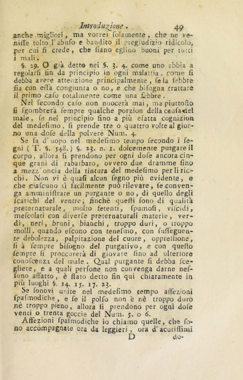 Intraduzj^one. anche migliori ., ma vorrei foiainente , che ne ve- nifìTe tolto l’abufo e bandito il pregiudizio ridicolo, per cui fi crede , che (iano eglino buoni per tutti i mali. §. O già detto nei §. 3. 4, come uno abbia a regolarli <àn da principio in ogni malattia, come fi debba avere attenzione principalmente, Tela febbre iìa con efia congiunta o no, e che bifogna trattare il primo cafo totalmente come una £^bbre. Nel fecondo calo non nuocerà mai, ma piuttoflo fi fgombrerà Tempre qualche porzion della caufa<lel male, Te nel principio fino a più efatca cognizion del medefimo, fi prende tre o quattro volte al gior- 2K) una dofe della polvere Num. 4. Se fa d’ uopo nel medefimo tempo fecondo i fe- gni ( T. §. 548.) §. z?. n. I. dolcemente purgare il corpo, allora fi prendono per ogni dofe ancora cin- que grani di rabarbaro, ovvero due dramme fino a mezz’oncia della tintura del medefimo per li ric- chi. Non vi è quafi alcun fegno più evidente, e che ciafcuno sì facilmente può rilevare, feconven- ga amminiflrare un purgante o no , di quello degli fcarichi del ventre; finché quelli fono di qualità preternaturale, molto fetenti, fpumofi, vifcidi, mefcolati con diverfe preternaturali materie , ver- di, neri, bruni, bianclii , troppo duri, o troppo molli, quando efcono con tenefmo, con riifieguea- te debolezza, palpitazione del cuore, oppreilione, lì à feinpre bifogno del purgativo, e con quello Tempre fi proccurerà di giovare fino ad ulteriore conofcenza del male . Qual purgante fi debba fce- gliere, e a quali perfone non convenga darne nef- funo affatto , è fiato detto fin qui chiaramente in più luoghi §. 14. 15. ij. 2^, Se fonovi unite nel medefimo tempo affezioni ipafmodiche , e fe il polfo non è nè troppo duro nè troppo pieno, allora lì prendono per ogni dofe venti o trenta goccie del Num. 5. o 6. Affezioni fpaimodiche io chiamo quelle, che fo- no accompagnate ora da leggieri , ora d’acuiifiìmi D do-