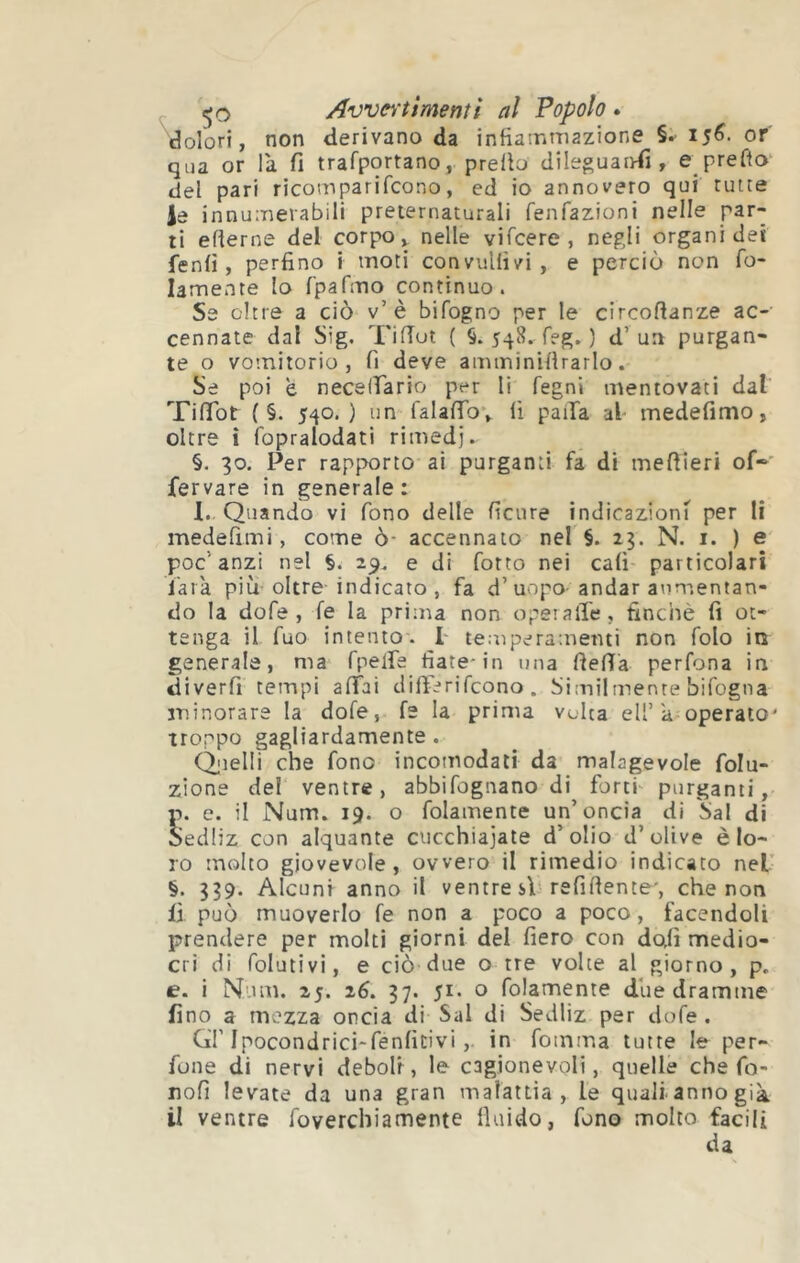 dolori, non derivano da infiasrimazione or' qua or là fi trafportano, prefio dile^uaiyfi , e prefìo del pari ricomparifcono, ed io annovero qui tutte le innumevabili preternaturali fenfazioni nelle par- ti efierne del corpo ^ nelle vifcere , negli organi dei fenfi , perfino i moti convuHìvi, e perciò non fo- lamente lo rpafino continuo. Se oltre a ciò v’è bifogno per le circofianze ac- cennate dal Sig, Tifiut ( §. 548. feg. ) d’un purgan- te o vomitorio, fi deve amminifirarlo. Se poi è necelfiario per li fegni mentovaci dal Tifibt { §. 540.) un falafibv fi paiIa al medefimo, oltre i fopralodati rimedi. §. 30. Per rapporto ai purganti fa di mefiieri of- fervare in generale: 1. Quando vi fono delle ficiire indicazioni per li medefimi, come ò- accennalo nel §. 23. N. i. ) e poc’anzi nel §. 29, e di fotto nei cali- particolari l'arà più’oltre indicato , fa d’uopo-andar aumentan- do la dofe , fe la prima non operalTe, finché fi ot- tenga il fuo intento. 1' temperamenti non folo in generale, ma fpelfe fiate-in una fiefià perfona in diverfi tempi afiìai difiòrifcono. Similmente bifogna minorare la dofe, fe la prima volta eli’a operato' troppo gagliardamente . Qjielli che fono incomodati da malagevole folu- zlone de! ventre, abbifognano di forti- purganti, p. e. il Num. 19. o folamente un’oncia di Sai di oedliz con alquante cucchiajate d’olio d’olive è lo- ro molto giovevole, ovvero il rimedio indicato nel’ §. 339. Alcuni anno il ventre si refiftente', che non fi può muoverlo fe non a poco a poco, facendoli prendere per molti giorni del fiero con dctfi medio- cri di folutivi, e ciò due o tre volte al giorno, p. e. i Num. 25. 26. 37. 51. o folamente due dramme fino a mezza oncia di Sai di Sedliz per dofe . Gl'Ipocondrici-fenficivi,. in foinma tutte le per- fone di nervi deboli, le cagionevoli, quelle che fo- nofi levate da una gran malattia, le quali-anno già il ventre foverchiamente fiuido, fono molto facili da