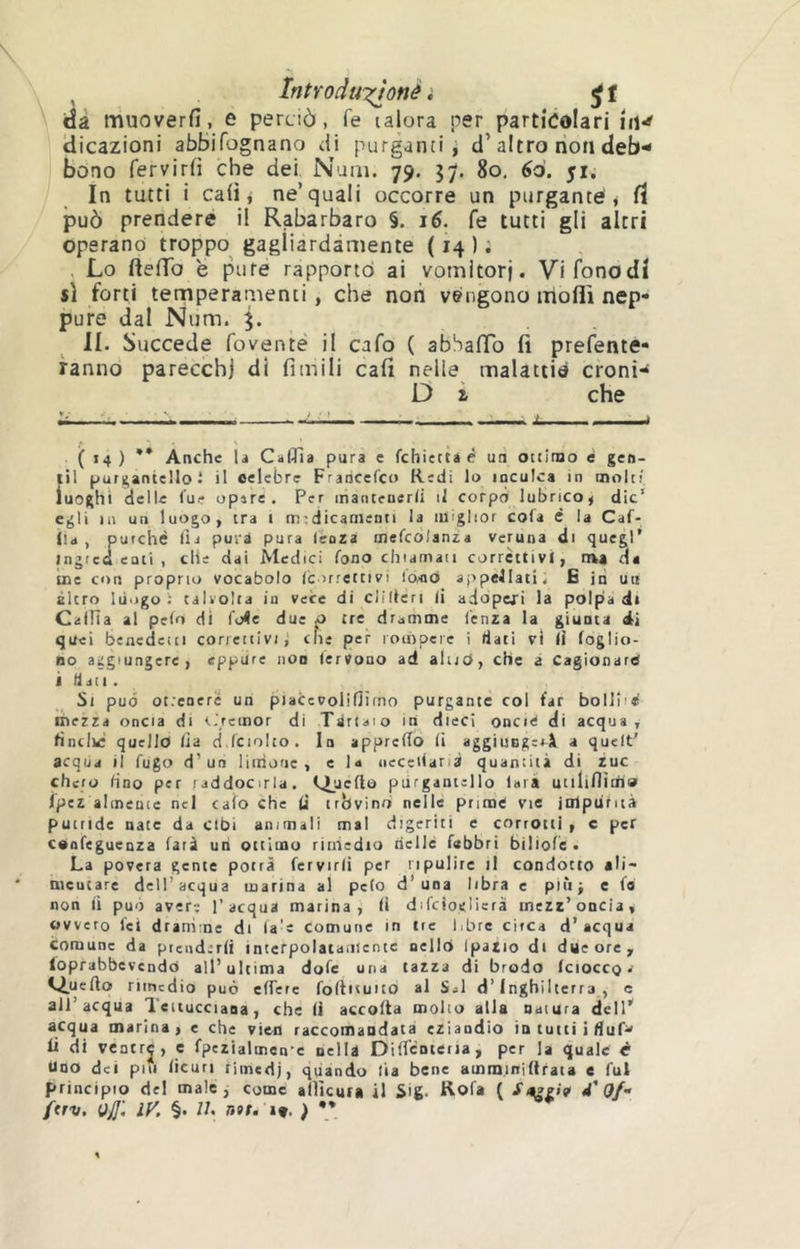 dà muoverfi, e perciò, fe lalora per particolari iiw dicazioni abbifognano ài purganti, d’altro non deb'- bono fervirfi che dei Nam. 79, 37. 80. 60. 51, In tutti i ca(i i ne’quali occorre un purgante j fï può prendere il Rabarbaro §. 16. fe tutti gli altri operano troppo^ gagliardamente ( 14 ) ; , Lo fteiTo e pure rapporto ai vomitorj. Vifonodi sì forti temperauìenti , che noti vengono molli nep- pure dal Num. 3. II. Succede foventé il cafo ( abSaffo fi prefente- fanno parecchi di fimili cali nelle malattie croni- D i che ( 14 ) ** Anche li CalTia pura e fchietta é un ouitno e gen- iti purgantellot il celebre Fradcefco Redi lo inculca in molt! luoghi delle lue opere. Per mantenerli il corpo lubrico, die’ egli in un luogo, tra i medicamenti la miglior cola è la Caf- lla , purché lia puri pura lenza mefcdlanza veruna di quegl’ Jngred enti , che dai Medici fono chiamati corrèttivi, ma da me con proprio vocabolo lc>rrettivi lo/od appellati, E iti uu altro liiiigo : talvolta in vece di ciilteri li adoperi la polpa di Calila al pelo di l'o4e due p tre dramme lenza la giunta di quei benedetti correttivi j che per loinpeic i dati vi li foglio- BO aggiungere, eppure non lerVono ad alijc>, che a Cagionare i dati . Si può ot.’eneré un piaCcvoliflìmo purgante col far bollini mezza oncia di t.'rctnor di Tirtaio In dieci oncie di acqua, lincili quello lia d.fciolto. In apprelTo li aggiuogcià a quelt’ acqua il fugo d’uri Unione , e la necetlarià quantità di zuc cheto lino per raddocirla. Isipeflo piirgantello lara utilifliai» ipez altnenic nel calo che (i trbvinrj nelle prime vie itilpufiià putride nate da cibi ammali mal digeriti e corrotti, c per cenfeguenza farà un ottimo riuiedio riellé febbri biliofè. La povera gente potrà fervirli per ripulire il condotto aW- nicutare dell’acqua marina al pelo d’una libra e pitti e fo non li può avere l’acqua marina, li difcìoelicrà mezz’oncia, ovvero lei dramme di fa'e comune in tre libre circa d’acqua comune da prenderli interpolatamente nello Ipazio di due ore, loprabbevcndO all’ultima dofe una tazza di brodo (ciocco. i^uefto rimedio può effere foftituito al Sii d’Inghilterra, c all’acqua leiiucciaoa, che li accolta molto alla natura dell’ acqua marina, e che vie-n raccomandata eziandìo in tutti iduP' li di ventrj, e fpezialmen-e nella DifTcnteria, per la quale r Uno dei pili licuri rimedj, quando lia bene amminiftraia e fui principio del male, come allìcur» il Sig. Rofa ( Sye/t' à'Qf- ftrv. Ojj'. ly. §• lu nat. 19. ) **