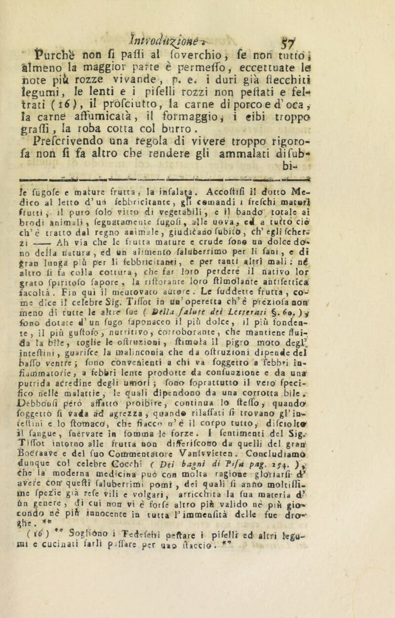 ìntyocìiixjoné-t- ^7* iPurchb non fi paflì al foverchioj fe non tutto i àìmeno la maggior parte è permeifo, eccettuate le note piii rozze vivande , p. e. i duri già fiecehiti legumi, le lenti e i pifelli rozzi non pellati e fel- trati (i6), il profciutto, la carne di porco e d’oca , la carne affumicala, il formaggioj i cibi troj>po graffi , la roba cotta col burro. Preferi vendo una regola dì vivere troppo rigoro- fa non fi fa altro che rendere gli ammalati difub- bi- ie fugofe e mature frutta, la infalau. Accoltili il dotto Me- dico al letto d’un febbricitante, gli comandi i frefehi maturi frutti, il puro folo vitto di vegetabili, c il bando totale ai brodi animali, fegnatamciue lugoli, a-lle uova, ed a tuìtò ciò eh’è tratto dai regno aaitriale, giudiiaao fubitô , eh’egli fcher; 21 Ah via che le frutta mature e crude fono un dolce do*» no della natura, ed un aiimento faluberrimo per li fani, e di gran lunga più per li febbricitanti, e per tanti altri mali; né altro li fa colla cottura, che far lOfO perdere il nativo lor grato fpiritofo fapore , la riftoraute loro flimdUnte antifetticai facoltà. Fin qui il meutovato autore. Le fuddette frutta, co- me dice il celebre Sig. TilTot io Un’operetta eh’è p'rcriola non meno di tutte le altie fue ( tìtlla.faiuti dii Lcrrtrati §. ) ÿ fono dotate «l’un fugo faponacco i! più dolce, il più fondea- le , il più guftofo, nutritivo, corroborante, che mantiene flui- da la bile, toglie le olirurtiooi , ftimola il pigro moto degl’ intellini , guarifee la tiialinconia che da ollruzioni dipende del hafTo ventre ; fono convenienti a chi va foggetto a fcbb»i in- fiammatorie, a febbri lente prodotte da confuazione e da una putrida acredine degli umori ; fono foprattutio il vero fpeci- fico nelle malattie, le quali dipendono da una corrotta bile, Debboniì péro affatto proibire, continua lo ftelTo, quando foggetiò li vada àd agrezza, quando rilalfati lì trovano gl’in- tedini e lo Itomaco, che fiacco n’è il corpo tutto,' difcioltV il faugue, fnérvate in fomma le forze. 1 (entimenti del Sig.- TifTot intorno alle frutta non diflFerifcono da quelli del gran' Botffaave e del fuo Commentatore Vanlvvieten. Concludiamo dunque Col celebre Coerhi ( Dei bagni di Ti/a pag, 2^4. ) ,> che la moderna medicina può con molta ragione gloYlarfi- d’ avere coir quelli faluberrimi pomi , dei quali fi anfio moltiflì- me fperlie già refe vili e volgari, arricchita la fua materia d’ ùn genere, di cui non vi è forfè altro piè valido nè più gio» condo uè piè innocente in tutta l’immenfità delle fuc dro-‘ ghe . i ié ) * Soglròno i Ted'fehi peftarc i pifelli ed altri legu-