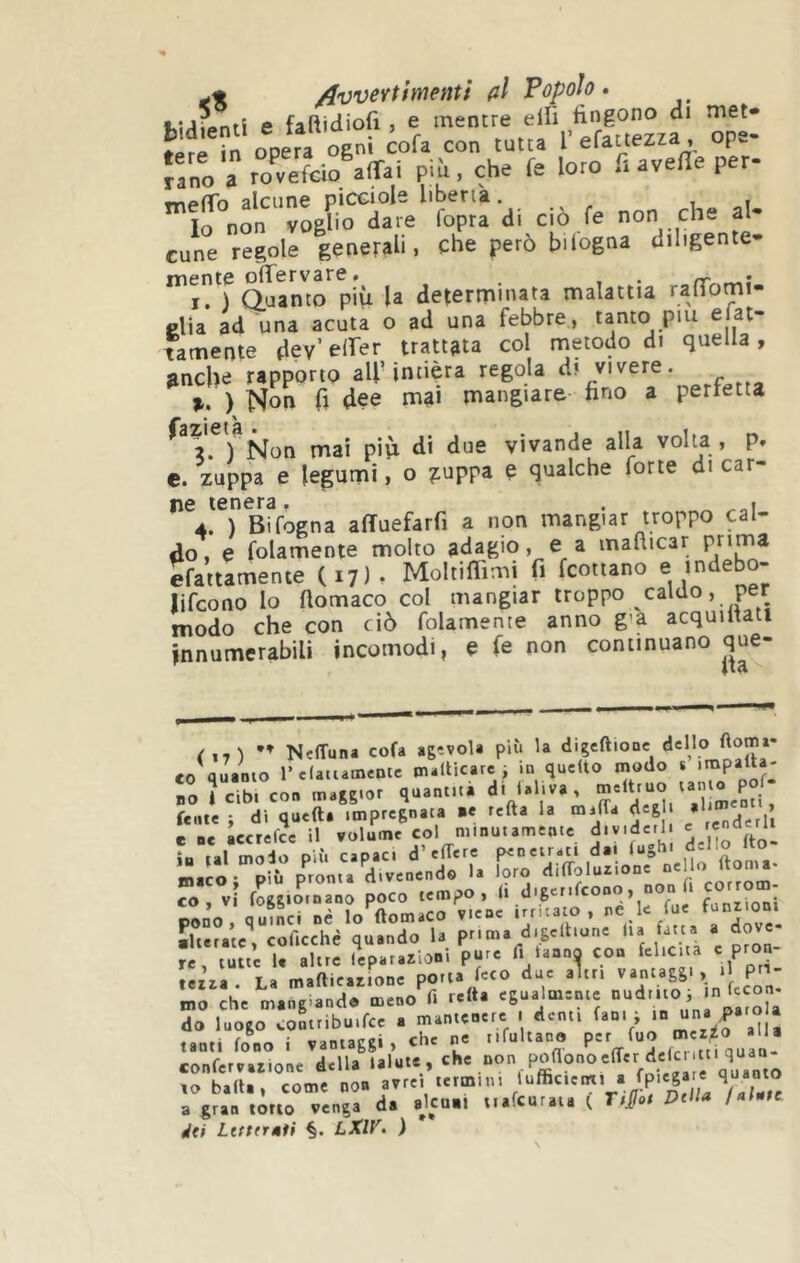 W/îipntl e faftidiofi, e mentre eili fingono di met* ?n opera ogni cofa con tutta 1’ efattezza, ope- n„o a ro«?cto affai più, che fe loro fiaveffeper- wipfTo alcune picciols libenà. , lo non voglio dare fopra di ciò fe non che al- cune regole generali, che però bilogna diligente- I. ) Quanto più la determinata malattia ranTomi- clia ad una acuta o ad una febbre, tanto pm e at- tamente dev’ eirer trattata col metodo di quella, anche rapporto all’intiera regola d? vivere. ) Non h dee mai mangiare fino a perfetta ^ 2. ) Non mai più di due vivande alla volta , p» c. zuppa e legumi, o ?:uppa e qualche forte di car- ne tenera, . 4. ) Bifogna affuefarfi a non mangiar troppo cal- do, e folamente molto adagio, e a mafiicar efaitamente (17)» Moltiflimi fi fcotiano e indebo- lifcono lo fiomaco col mangiar troppo caldo, per modo che con ciò folamente anno già acquiitatt innumerabili incomodi, e fe non continuano que- ( ,,) Neffuna cofa agevola più la digeftioDc delio «0 quanto relatiameotc tnallicarc i ia quello modo » BO à cibi con maggior quantità di lai.va, felle i di quefta impregnata .e refta la malTa deg e ne accrefcc il volume col minutamente dividerli e tal mX P Ù capaci d’edere penetrati dai fughi dello fto- iJ-ló rpii 1. loro 'li'Tjlu.ion. «el CO, vi foggioinano poco tempo, (1 digerì cono, fanrioni pLo, quT^i né lo^AomaCO viene irritato , ne le fue fanr.on. Ìlterate, colìcchè quando la prima digcltiune Ila fatta a dove tuue U altre Separazioni pure lì tanno con felicita e pron- teiza. La maflicaz.one porta feto dae altri ‘ P” mo che mangiando meno f. reità egualtuenie do luogo contribu.fcc a mantenere . denti fan. , * tanti fono i vantaggi, che ne i.fultano confervatione della lalute, dò Lttttr»1i §. LXIV. )