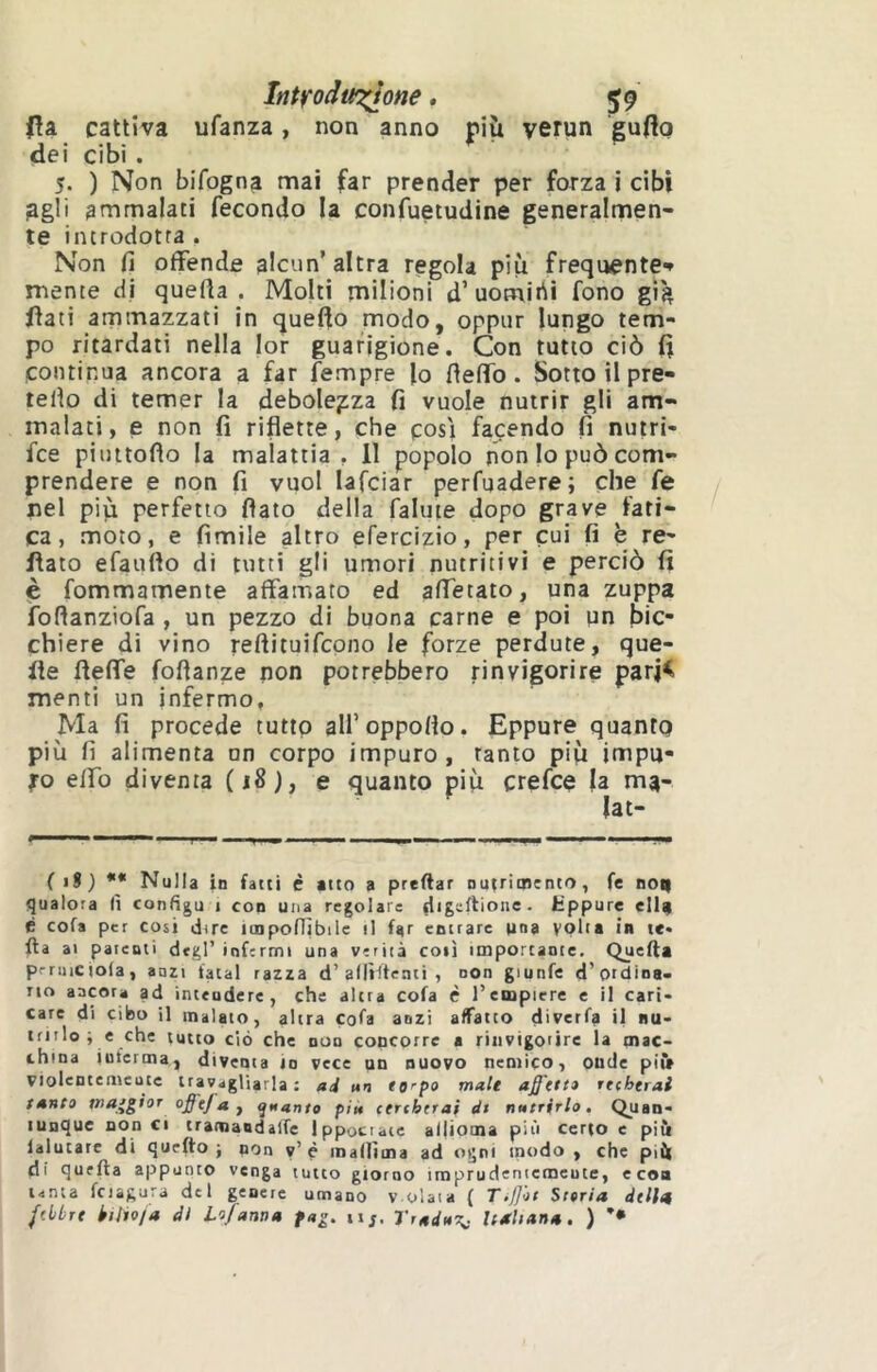 ItittrodoT^one. 59 (îa cattiva ufanza, non anno più yetun guflo dei cibi. 5. ) Non bifogna mai far prender per forza i cibi agli ammalaci fecondo la confuetudine generalmen- te incrodotra . Non fi offende alcun’ altra regola più frequente-» mente di quefia . Molti milioni d’uomini fono già fiati ammazzati in quefio modo, oppur lungo tem- po ritardati nella lor guarigione. Con tutto ciò fi continua ancora a far Tempre lo fieffo. Sotto il pre- tefio di temer la debolezza fi vuole nutrir gli am- malati, e non fi riflette, che posi facendo fi nutrt- fce piuitoflo la malattia, 11 popolo non lo può com- prendere e non fi vuol lafciar perfuadere; che fe nel più perfetto flato della fallite dopo grave fati- ca, moto, e fìmile altro efercizio, per cui fi è re- flato efaufto di tutti gli umori nutritivi e perciò fi Ç fommamente affamato ed affetato, una zuppa foflanziofa , un pezzo di buona carne e poi pn bic- chiere di vino reftituifcpno le forze perdute, que- fle fleffe foflanze non potrebbero rinvigorire parj^ menti un infermo, Ma fi procede tutto alfoppoflo. Eppure quanto più fi alimenta un corpo impuro, tanto più impu- lso effo diventa (18), e quanto più crefce la m^- lat- ( iS) •* Nulla in fatti é atto a predar nutrimento, fe no^ qualora (ì configu t con una regolare Eppure ell^ è cofa per cosi dire ioapoflìbile il far entrare pna volta in te« da ai patenti degl’ infermi una verità coli importante. Queda prniiciota, anzi fatai razza d’alIKtenti , non giunfe d’ordina- no ancora ad inteudere, che altra cofa è l’einpicre e il cari- care di cibo il malato, altra cofa anzi affatto diverfa il nu- trirlo ; e che tutto ciò che DUO concorre a rinvigorire la mac- china inferma, diventa io vece un nuovo nemico, onde pii* violentemeute travagliarla: ad un tarpo male affetto rttherai tanto tna^gioT offtja y quanto piu (treherai di nutrirlo. Quan- tunque non ci tramaDdalfe Ippocraie aijioma più certo e più lalutare di quedo j non y’è maniina ad ogni modo, che più di queda appunto venga tutto giorno imprudeniemeute, e eoa tanta fcjàgura del genere umano v olaia ( Tiffot Storia dtlltt fdbrt kilio/a dì Lo/anna fag. iij, l'raduT^ Italiana. )