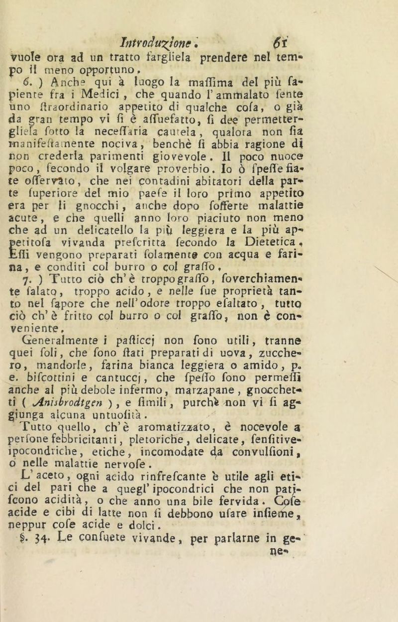 Introdw^Jone vuole ora ad un tratto fargliela prendere nel tem- po il meno opportuno, 6. ) Anche qui à luogo la maflima del più fa- pienre fra i Medici, che quando 1’ammalato fente imo flraordinario appetito di qualche cola, o già da gran tempo vi fi è aiTuefatto, fi dee permetter- gliefa fotto la necefT'aria cauteia, qualora non fia manifeliamente nociva, benché fi abbia ragione di non crederla parimenti giovevole. Il poco nuoce poco, fecondo il volgare proverbio. Io ò fpelTefia- te ofrer\rato, che nei contadini abitatori della par- te fuperiore del mio paefe il loro primo appetito era per li gnocchi, anche dopo fofferte malattie acute, e che quelli anno loro piaciuto non meno che ad un deücatello la più leggiera e la più ap- Èetitofa vivanda prefcritta fecondo la Dietetica, .flì vengono preparati folamente con acqua e fari- na, e conditi col burro o col graffò, 7. ) Tutto ciò eh’è troppogralfo, foverchiamen- te falato, troppo acido, e nelle Tue proprietà tan- to nel fapore che nell’odore troppo efaltato , tutto ciò eh’è fritto col burro o col graffo, non é con- veniente , Generalmente i paftieej non fono utili, tranne quei foli, che fono flati preparati di uova, zucche- ro, mandorle, farina bianca leggiera o amido, p. e. bifeottini e cantucci, che fpeffò fono permeffi anche al più debole infermo, marzapane, gnocchet- ti ( ^nisbrodtgen ), e fimili, purchà non vi fi ag- giunga alcuna untuofità. Tutto quello, eh’è aromatizzato, è nocevole a perfone febbricitanti, pletoriche, delicate, fenfitive- ipocondriche, etiche, incomodate da convulfioni, ò nelle malattie nervofe. L’aceto, ogni acido rinfrefeante b utile agli eti- ci del ppi che a quegl’ ipocondrie! che non patj- feono acidità, o che anno una bile fervida. Cofe acide e cibi di latte non fi debbono ufare infieme, neppur cofe acide e dolci. 34. Le confuete vivande, per parlarne in ge- ne-