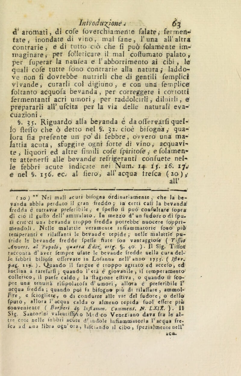 InÌYoduxtone i d’* aromati, di cofe foverchiameiite Palate,' fermen- fate, inondate di vino, mal Pane, l’una all’altra contrarie, é di rutto ciò che fi può Polamente im- inaginare, per Poilericare il mal coftumato palato, per Puperar la naufea e l’abborrimento ai cibi , le quali coPe tutte Pono contrarie alla natura; laddo- ve non fi dovrebbe nutrirli che di gentili Pemplici vivande, curarli col digiuno, e con una Pemplice foltanto acquoPa bevanda, per correggere i corrotti fermentanti acri umori, per raddolcirli, diluirli, e prepararli all’ uPcita per la via delle naturali eva- cuazioni . §. ?5. Riguardò alla bevanda è da ofiervarfi quel- lo fielTo che ò detto nel §. cioè biPogn'ay qua- lora fia prePente im po’di febbre, ovvero una ma- iattia acuta, sfuggire ogni Porte di vino, acquavi- te, liquori ed altre fimili coPe’ PpiritoPe ,' e Polamen- te attenerli alle bevande' refrigeranti conPuete nel- le febbri acute indicate nei Num; 14'. ff. 16. ijj e nel §. 156. ec.' al fiero, all’acqua trePca (ìo)y (20) ** Nei mali acuti bifogna ordinariamente, che la be- vanda abbia perduto il gran freddo 3 in Certi cali la bevanda' fredda è tuttavia preferibile, e fpeUo li può confultarc lopra di CIÒ il gufto deir ammalato . In mezzo d’un (udore o di fpu. ti cru ci una bevanda troppo fredda potrebbe nuocere foppri- mendoli . Nelle malattie veramente infìammatoric fonò piì^ temperanti e rilalTanti le bevande tepide 3 nelle malattie' pu- tride lì bevande fredde fpelle fiate fon vantaggtofe ( Ti£ò$ Avmtrt, al Fapolo, quarta EdiXj «rig. §. 40. )• Il Si^. Tilfoc racconta d’aver Tempre ufate le bevande fredde nella cura del- ie febbri bilrofe effervate in Lofanua nell’anno i7ìf. ( 7y9»r. pa<i. 119. ). (Quando il fangue è troppo agitato ed accefo, ed inclina a rarefarfi - quando l’età è giovanile, il teiDperamentO’ collerico, il paefe caldo,' la flagione eltiva , O quando Ir feo- pre una tenuità rilìpolatofa d’ umori , allora è preferibile 1* acqua fredda ; quando poi fa bilogn® più di rilallare , ammol- J'ire, c fcioglier*, o di condurre alle vie del fudorc, o dello fputo, allora l’acqua calda o almeno tepida fuol effere più Conveniente f Éorfitri Inflamm. Commtnt. LXlX. ). II Sig. Santorini vilentifiyi 0 Mcd co Veneziano dava fra lo al- tre cole nelle (ebbri acute d’indole infiammatoria l’acqua fre» fca ad a.ua tibia ogu’ora , laicundo il cibo, rpezialmeoie ueli^ ac».