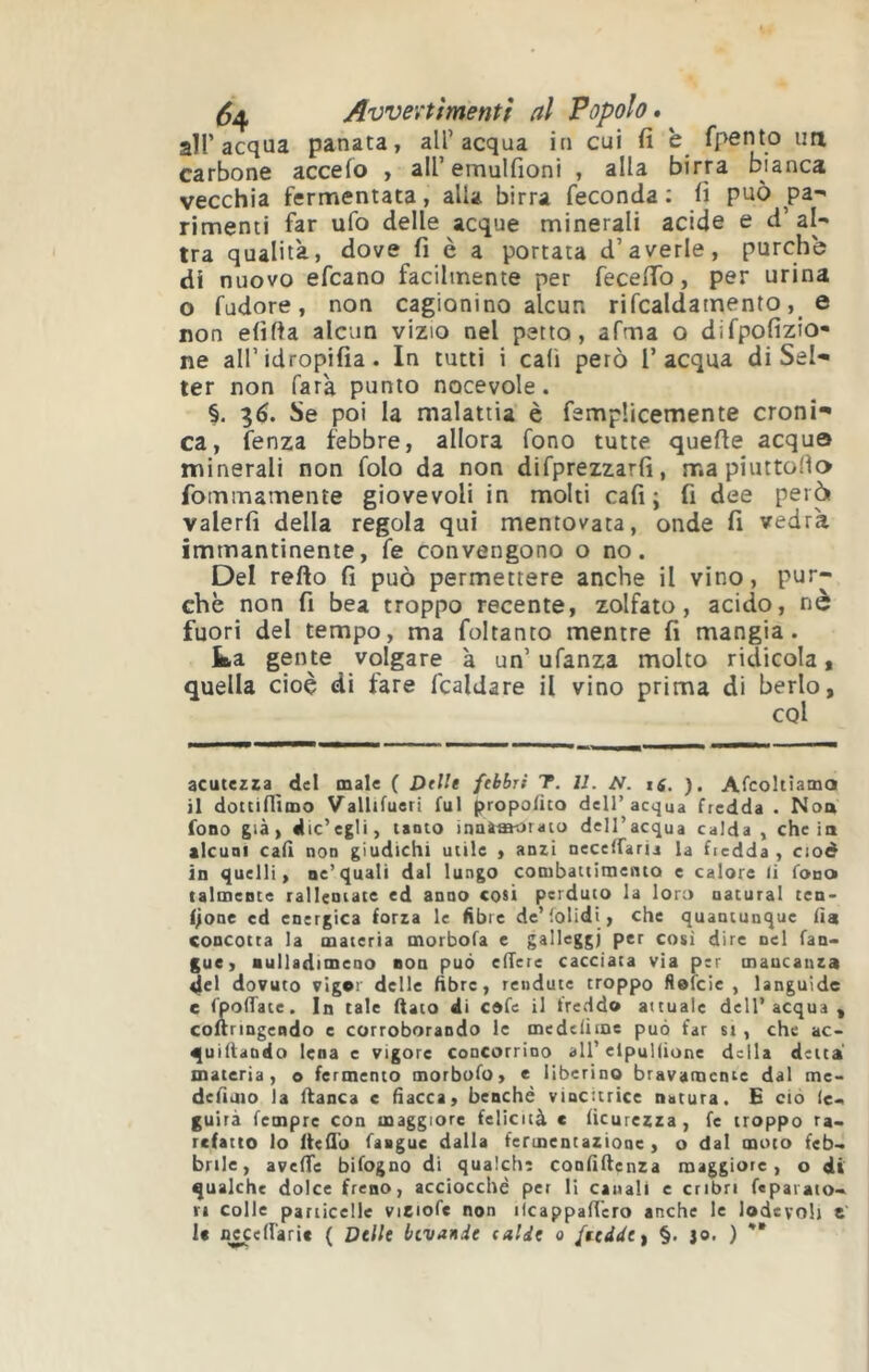 ^4 Avvevtìmentf al Popolo, air acqua panata, all’acqua in cui fi è fpento un carbone accefo , airemulfioni , alla birra bianca vecchia fermentata, alla birra feconda ; fi può pa- rimenti far ufo delle acque minerali acide e d’al- tra qualità, dove fi è a portata d’averle, purché di nuovo efcano facilmente per fecefib, per urina o fudore, non cagionino alcuCi rifcaldamento, e non efifta alcun vizio nel petto, afma o difpofizio- ne all’idropifia. In tutti i cali però l’acqua di Set- ter non farà punto nocevole. §. 3^. Se poi la malattia è femplicemente croni- ca, fenza febbre, allora fono tutte quelle acquo minerali non folo da non difprezzarfi, mapiuttollo fommamente giovevoli in molti cafi ; fi dee però valerli della regola qui mentovata, onde fi vedrà immantinente, fe convengono o no. Del rello fi può permettere anche il vino, pur- ché non fi bea troppo recente, zolfaio, acido, nè fuori del tempo, ma foltanto mentre fi mangia. ka gente volgare à un’ ufanza molto ridicola, quella cioè di fare fcaldare il vino prima di berlo, cqI acutezza del male ( DtUt febbri T. II. t6. ). Afcoltiama il dottiflìmo Vallifueri fui propofito dell’acqua fredda • Non fono già) die’egli, tanto innìmorato dell’acqua calda , chela alcuni cali non giudichi utile , anzi neceffaria la fredda , ciod in quelli, ne’quali dal lungo cotubattitnento e calore li fonck talmente rallentate ed anno cosi perduto la loro naturai ten- f^one ed energica forza le fibre de’folidi, che quantunque (ia concotta la materia morbofa e galleggi per così dire nel fan> gue, ■ulladimeno non può effere cacciata via per mancanza del dovuto vigor delle fibre, rendute troppo flofeie , languide e fpodate. In tale fiato di cofe il freddo attuale dell’acqua , cofiringendo e corroborando le medeiime può far si , che ac- quifiando Iena c vigore concorrioo all’elpulfione della detta materia, o fermento morbufo, e liberino bravamente dal me- dcfiaio la fianca c fiacca, benché vincitrice natura. E ciò ic-, guirà femprc con maggiore felicità c ficurezza, fe troppo ra- refatto lo ftefi'o faaguc dalla fermentazione, o dal moto feb- brile, avefife bifogno di qualche confifienza maggiore, o di qualche dolce freno, acciocché per li canali c cribri feparato- ri colle particelle viziofe non ilcappaficro anche le lodevoli e le fl^effarie { Delle bevande e aide a fredde ^ §. jo. ) **