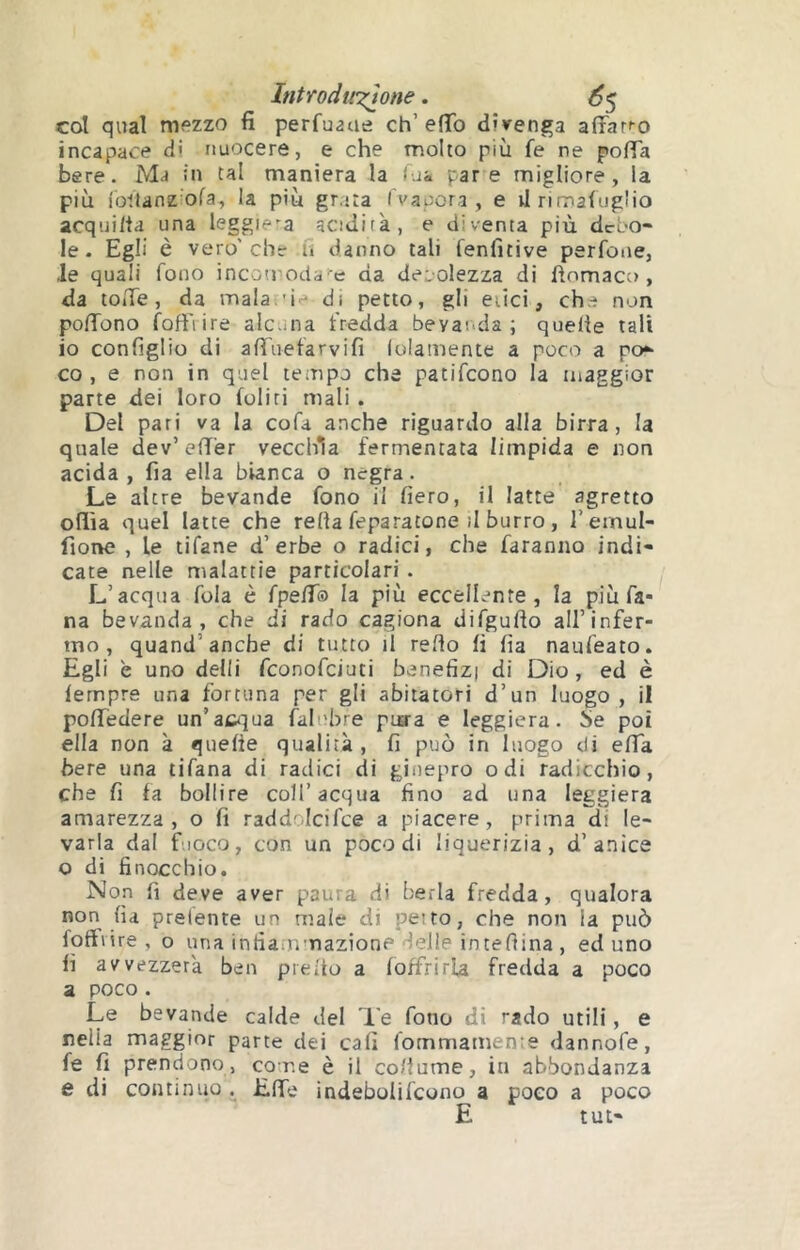 Introduzione. ^5 col qual mezzo fi perfuaue eh’efib divenga a^îar^o incapace di nuocere, e che molto più fe ne pofia bere. Ma in tal maniera la fjk pare migliore, la più iottanziora, la più grata (vapora, e virimafug'io acquiita una leggiera acidità, e diventa più debo- le. Egli è vero'che u danno tali fenfitive perfone, le quali fono incotnoda 'e da deiolezza di fìomaco , da tofie, da mala.'ie di petto, gli etici, che non pofTono foffiire alcuna fredda bevanda; quelle tali io configlio di alTuefarvifi lolamente a poco a po*- co, e non in quel tempo che patifeono la maggior parte dei loro (oliti mali . Del pari va la cofa anche riguardo alla birra, la quale dev’efiTer vecchia fermentata limpida e non acida, fia ella bianca o negra. Le altre bevande fono il fiero, il latte agretto odia quel latte che relia feparatone il burro, l’emul- fione , le tifane d’erbe o radici, che faranno indi- cate nelle malattie particolari. L’acqua fola è fpelT® la più eccellente, la più fa- na bevanda, che di rado cagiona difgullo all’infer- mo, quand’anche di tutto li redo lì fia naufeato. Egli è uno delli feonofeiuti benefizi di Dio, ed è lempre una fortuna per gli abitatori d’un luogo, il polTedere un’aci^ua faliìbre pua'a e leggiera, be poi ella non à quelle qualità, fi può in luogo di elTa bere una tifana di radici di ginepro odi radicchio, che fi fa bollire coll’acqua fino ad una leggiera amarezza, o fi raddolcifce a piacere, prima di le- varla dal fuoco, con un poco di liquerizia, d’anice o di finocchio. N on fi deve aver paura di berla fredda, qualora non lia prelente un male di petto, che non la può foffiire, o una infiaiumazione delle intefiina , ed uno fi avvezzerà ben prelto a (offrirla fredda a poco a poco. Le bevande calde del Te fono di rado utili, e neiia maggior parte dei cali (ornmamente dannofe, (e (1 prendono, come è il collume, in abbondanza e di continuo i Elfe indebolifcono a poco a poco E tut-