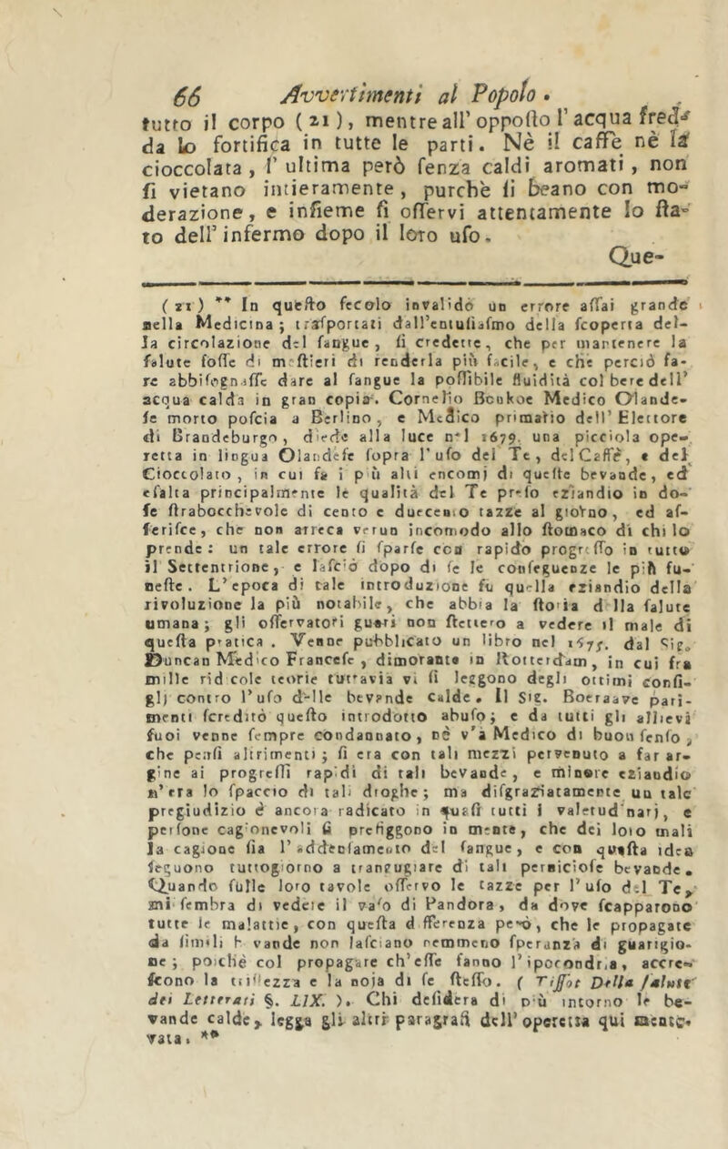 tutto il corpo (2.i)> mentre air opporto r acqua da lo fortifica in tutte le parti. Nè il caffè nè U cioccolata , T ultima però fenza caldi aromati, non fi vietano intieramente, purché li beano con mo- derazione, e infieme fi offervi attentamente Io fla- to dell’infermo dopo il loro ufo. Que- ( SI ) In qutfto fecelo invalidò un errore affai grande i nella Medicina; trasportati daH’cDtuüafmo della Scoperta del- la circolazione dtl fangue , fi credette, che per martenere la Salute Sofìe di meftieri di renderla più facile, e che perciò fa- re abbifogn jffc dare al Sangue la pofììbile fluidità col bere dell’ acqua calda in gran copias Cornelio Bcukoe Medico Olande- se morto poScia a Berlino, c Mcàico primario dell’ Elettore di Brandeburgo , diede alla luce n*l 1679. una picciola ope- retta in lingua OlandeSe Sopra l’ufo dei Te, dclCaffd, « del Cioccolato, in CUI Ss i p ù ahi encomi di quefte bevande, ed eSalta principalmente lé qualità del Te pr*.(o eziandio in do- fe flrabocchì voie di cento c durceaio tazze al gioVno, ed af- ferifee, che non arreca verun incomodo allo flotoaco d'i chilo prende; un tale errore fi Sparfe eco rapido progrtffo in tutto il Settentrione, e lafc’ò dòpo di fe le confeguenze le pift fu- ne fte . L’epoca di tale introduzione Sii quella eziandio della rivoluzione la più notabile, che abbia la fto'ia d Ila Salute umana; gli ofTervatofi gu«ri non SVctiero a vedere il male di quefla pratica . Venne pubblicato un libro nel dal ^ie» Duncan Medico Franccfc , dimoranta in llottertfdm, in cui fra mille rid cole teorie tuttavia vi fi leggono degli ottimi confi- gl) contro l’ufo d'-Ile bevande Calde, il SU. Boeraave pari- menti fcreditò quello introdotto abufo; c da tutti gli allievi Suoi venne Sempre condannato, nè v’i Medico di buon fenfo j che penfì altrimenti; fi era con tali mezzi pervenuto a far ar- gine ai progrcSn rapidi di tali bevande, e ihiosic eziandio «’rra lo Spaccio di tali dioghe; ma difgrazflatainepte ua tale pregiudizio è ancora radicato in quali tutti i valetud'nar), e peifone cag onevoli fi prefiggono in mente, che dei loto mali la cagione fia 1’addecfameuio del Sangue, c con quafla idea Seguono tuttogiorno a traneugiare di tali perniciofe bevande» ^i^uando Sulle loro tavole offervo le tazze per l’ufo dìi Tc^ mi Sembra di vedcie il va^o di Pandora, da dove Scapparono tutte le malattie, con quefla d fferenza pc'ò, che le propagate da fiimli b vande non lafcianu nemmeno Speranza di guarigio- oe ; poiché col propagare ch’effe fanno l’ipoeondt.a , accre- fcono la tipiezra e la noia di fe flefib. ( Ti£'ot 23e//« fmltitt dei Letterali §. ijx. ). Chi defidera di d ù intorno le be- vande calde> legga gli alirr paragrafi dell’operetta qui lacnté» vaia.