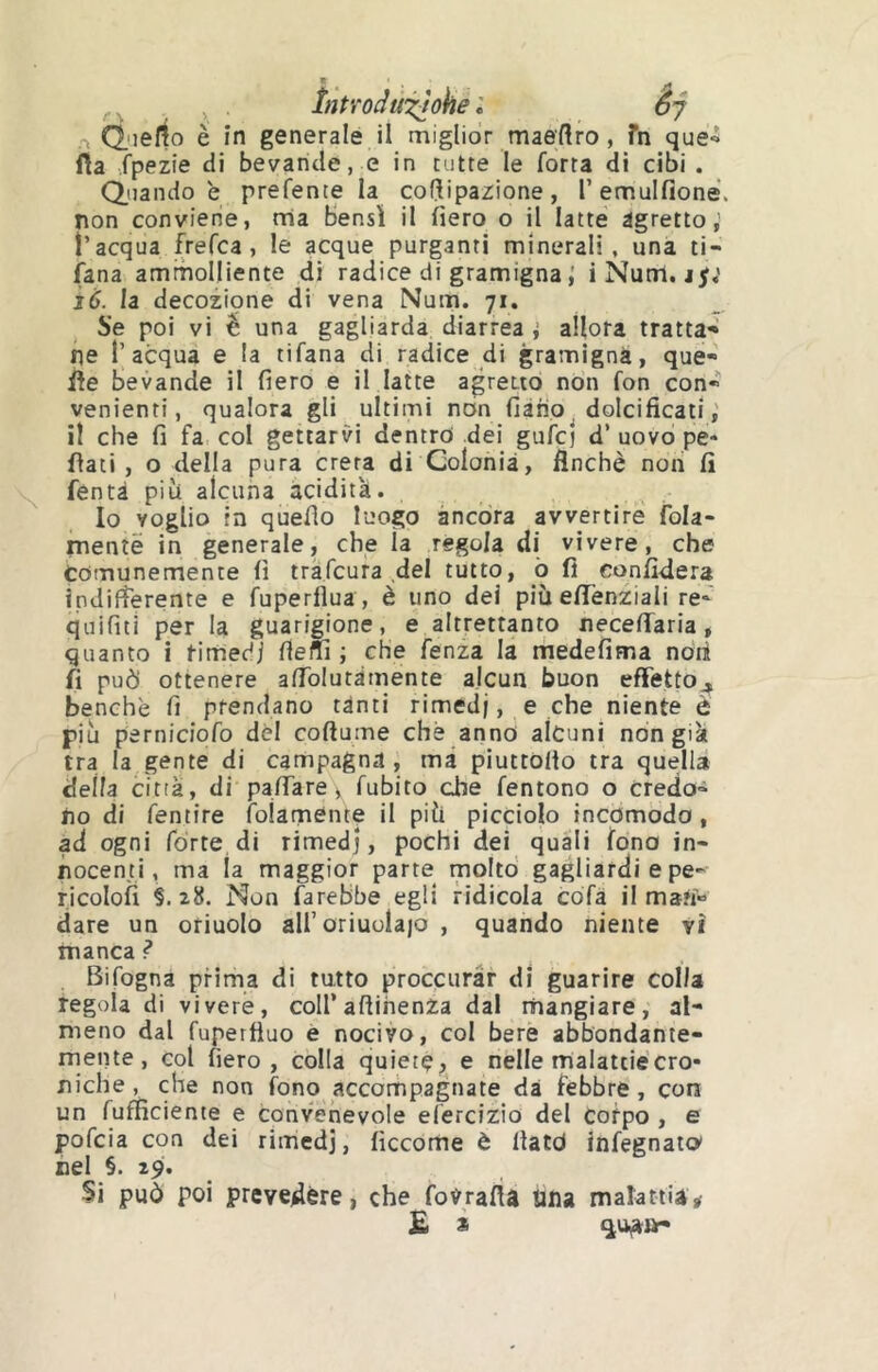 r, (l'ielio é în generale il miglior maertro, fn que^ fìa fpezie di bevande, e in tutte le forra di cibi . Cenando e prefente la cof^ipazione, Temulfione. non conviene, rria Bensì il fiero o il latte agretto, l’acqua frefca, le acque purganti minerali, una ti- sana ammolliente di radice di gramigna ; iNum. j^,' Ì6. la decozione di vena Num. 71. Se poi vi é una gagliarda diarrea i allora tratta* ne l’acqua e la tifana di radice di gramigna, que* iìe bevande il fiero e il latte agretto non fon con* venienti, qualora gli ultimi non fiàho dolcificati,' il che fi fa col gettarvi dentro dei gufcj d’ uovo pe- riati , o della pura creta di Colonia, finché noti fi fentà pili alcuna acidità. Io voglio in quello luogo àncora avvertire fola- menîë in generale, che la regola di vivere, che tomunemente fi trafcura del tutto, ò fi confiderà ipdifìerente e fuperflua, è uno dei più efiTenziali re- quifiti per la guarigione, e altrettanto necefiTaria, quanto i rimedi fieffì ; che fenza la medefima noti fi può ottenere afiblutàmente alcun buon effetto^ benché fi prendano tànti rimedi, e che niente è più perniciofo dèi coftume che anno alcuni non già tra la gente di campagna , ma piuttOllo tra quella della città, di pafiTare, fubito che fentono o credo- no di fentire folamente il più picciolo incomodo, ad ogni fòrte di rimedj, pochi dei quali fono in- nocenti, ma la maggior parte molto gagliardi epe* ricolofi §. 28. Non farebbe egli ridicola cofa il man* dare un otiuolo aU’oriuolaio , quando niente vi manca ? Bifogna prima di tutto proccurar di guarire colla regola di vivere, coll’aftihenza dal mangiare, al* meno dal fuperfluo e nocivo, col bere abbondante- mente, col fiero, colla quiete, e nelle malattie cro- niche, che non fono accompagnate dà febbre, con un fufficiente e convenevole elèrclzio del corpo , e pofcia con dei rimedj, ficcome è fiatò infegnato' nel §. 29. Si può poi prevedére, che fovrafìa lina malattia^ £ * qua»*