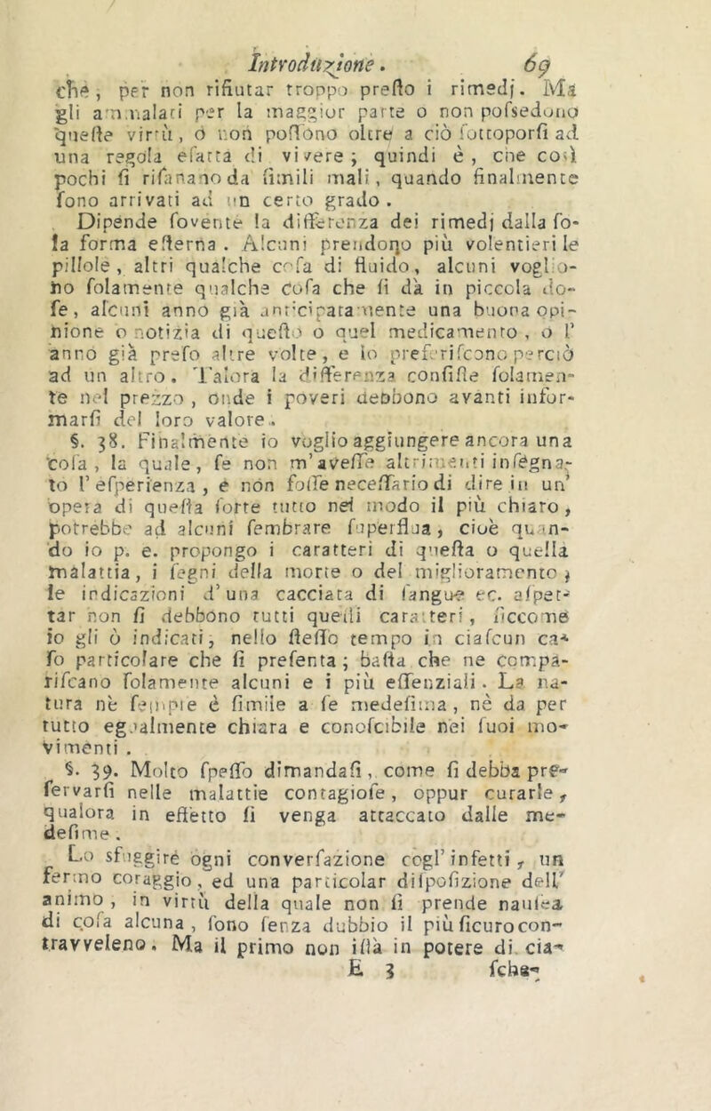 IntYodü:none. 6ç cBe, per non rifiutar troppo prefto i rimedi. Ma gli ammalaci per la maegior parte o non pofseduuo quelle virn'i, 6 non pofîbno oltre a ciò lotcoporfi ad una regola efarta di vi/ere; quindi è, eoe co<ì pochi fi riTanauoda limili mali, quando finalmente fono arrivati ad un certo grado. Dipènde fovente la differenza dei rimedi dalla fo- la forma eflerna . Alcuni preiidoqo più volentieri le pillole , altri qualche e fa di fluido, alcuni vogfo- iio folamente qualche cofa che li da in piccola do- fe, alcuni anno già anr-cipataotente una buona opi- nione o notizia di quello o quel medicamento , o f anno già prsfo altre volte, e lo nreferilcono perciò ad un altro, 'l'alora la differenza confifìe folamen- te nel prezzo , oiide i poveri deobono avanti infor- marli del loro valore,. §. 38. Finalmente io voglio aggiungere ancora una ‘cola, la quale, fe non m’aVelTe altrimeiiti infègna- lo f efperienza , e non folle necelfario di dire ni un opera di quella forte tutto nel modo il più chiaro , potrebbe ad alcuni fembrare fipeiflua, cioè quan- do io p. e. propongo i caratteri di quella o quella malattia, i fegni della morte o del miglioramento; le indicazioni d’una cacciata di fangœ ec. afpet- tar non fi debbono rutti quedi caratteri, iìccome io gli ò indicaci, nello Hello tempo in cialcun ci* fo particolare che fi prefenta; balia che ne corr.pa- rifeano folamente alcuni e i più elfenziaii. La na- tura nè fempie è limile a fe niedelima , nè da per tutto egualmente chiara e conofcibile nei Tuoi mo* Vi menti . §. 39. Molto fpelfo dirrandafi, come fi debba pre- fervarfi nelle malattie conragiofe, oppur curarle, qualora in eftètto fi venga attaccato dalle me- defime . Lo sfuggiré ogni converfazione cogl’infetti, un fermo coraggio, ed una particolar dilpolizione delF animo , in virtù della quale non fi prende naulea di cola alcuna, fono lenza dubbio il piùficurocon- travveleno. Ma il primo non illà in potere di. eia-» «