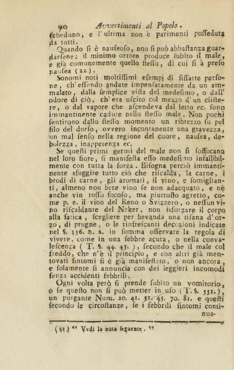 fcheduno, e l’ultima none parimenti pofTedut^ tutti. Quando fi è naufeofo, non fi può abbafianza guar- darfene: il minimo orrore produce fubito il male, è già comunemente quello fìefib, di cui fi à prefq naufea ( ), ' ' Sonomi noti moltifììmi efempj di fiffatte perfo- re , ch’efiendo §ndate impenfatamente da un am- malato, dalla femplice villa del medefimo, o dall’ odore di ciò, ch’era ufcito col mezzo d’un clille- re, ó dal vapore che afpendeva dal letto ec. fono immantinente cadute nello fiefio male. Non pochi fiiiuirono dallo fiefiq momento un ribrezzo fu pel filo del dorfo, ovvero incontanente una gravezza, un mal fenfo nella regione del cuore, naufea, de- bolezza , inappetenza ec. Se quelli pritni germi del male non fi foffocana nel loro fiore, lì manifefla elfo medefimo infallibil- mente con tutta la forza . Bifogna perciò immanti- nente sfuggire tutto ciò che rilcaìida, la carne, i brodi di carne, gli aromati, il vino, e fomiglian- ti, almeno non bere vino fe non adacquato , e nè anche vin rofib focofo, ma piuttofto agretto, co- me p. e. il vino del Reno o Svizzero, o nefiTun vi- no rifcaldante del Neker, non isforzare il corpo alla fatica , fcegliere per bevanda una tifàna d’or- zo, di prugne, o le tinfrelcanti decozioni indicate nel §. 1^56. n. i. in fomma ofiervare la regola di vivere, come in una febbre acuta, o nella conva- lefcenza ( T. §. 44. 45. ), fecondo che il male col freddo, che n’è il principio ^ e con altri già men- tovati fiiuomi fi è già manilellsto,' o non ancora, Ç folamente fi annuncia con dei leggieri incomodi ienza accidenti febbrili. Ogni volta però fi prende fubito un vomitorio, p fe quello non fi può metter h^fo l T. §. 551.), un purgante Num. zo. 41. 70. 81. e quefii fecondo le çircollanze, fe i febbrili fintomi conii- nua- ^ 1 V«di la nota fcsuentc . ''