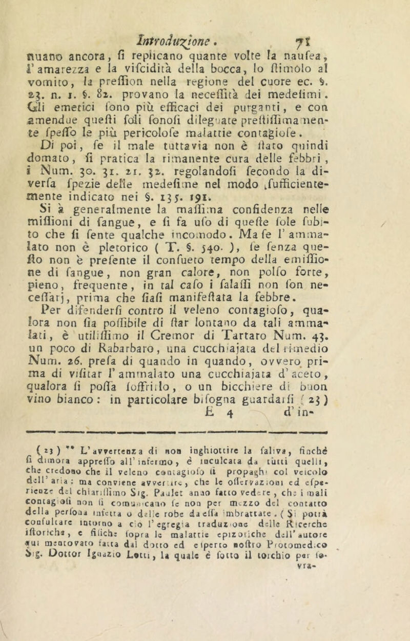 InUoàti'zlone. jl nuano ancora, fi replicano quante volte la naufea, i’amarezza e la vifcidità della bocca, lo flimolo al vomico, la preffion nella regione del cuore ec. a?, n. I. 8i. provano la necefifita dei medelimi. Gli emetici fono più efficaci dei purganti, e con amendue quefli foli fonofi dileguate preltifiìmamen- te fpefib le più pericolofe malattie contagiofe. Di poi, fe il male tuttavia non è llato quindi domato, fi pratica la rimanente cura delle febbri , i Num. 30. 31. il. 3i. regolandoli fecondo la di- verfa fpezie delle medefime nel modo ifufficience- mente indicato nei §. 135. 191Ì. Si k generalmente la mallima confidenza nelle miflìoni di fangue, e fi fa ufo di quelle fole fubi- to che fi fente qualche incomodo. Ma fe l’amma- lato non è pletorico ( T. §. 540. ), le fenza que- fio non è prefente il confueto tempo della emiffio- ne di fangue, non gran calore, non polfo forte, pieno, frequente, in tal cafo i falalfi non fon ne- cell'arj, prima che fiali manifellata la febbre. Per difenderli contro il veleno contagiofo, qua- lora non fia poffibile di dar lontano da tali amma- lati, è utilillimo il Cremor di Tartaro Num. 43. un poco di Rabarbaro, una cucchiaiata del rimedio Num. 26. prefa di quando in quando, ovvero^ pri- ma di vilitar 1’ammalato una cucchiaiata d’aceto, qualora fi polìa loffriilo, o un bicchiere di buon vino bianco; in particolare bifogna guardaili ; 23) lì 4 d’in- (ìj) ** L’avvertenza di non inghiottire la faliva, finché fi dimora apprelfo aU’inferojo, è inculcata da cimi quelli, che credono che il veleno contagiofo li propaghi col veicolo dell’aria: ma conviene avver trw , che le olUrvaZiOni cd efpc- ricoze del chiarillìino Sig. Paalec anao fatto vedere , che i mali contagiali non (i coinux'catio le non per mezzo del contatto della perfoaa infetta o delie robe da ella imbrattate .( Si potrà confuhare incutno a c'.o l’egregia traduz oae delle Ricerche iftoriche, c filiche lopra le malattie epizoilche dell* autore «ui mentovato fatta dal dotto ed eiperto noftro Protomed.co Sig. Dottor Ignazio Lotti, la quale é l’otto il torchio per f«- vra-
