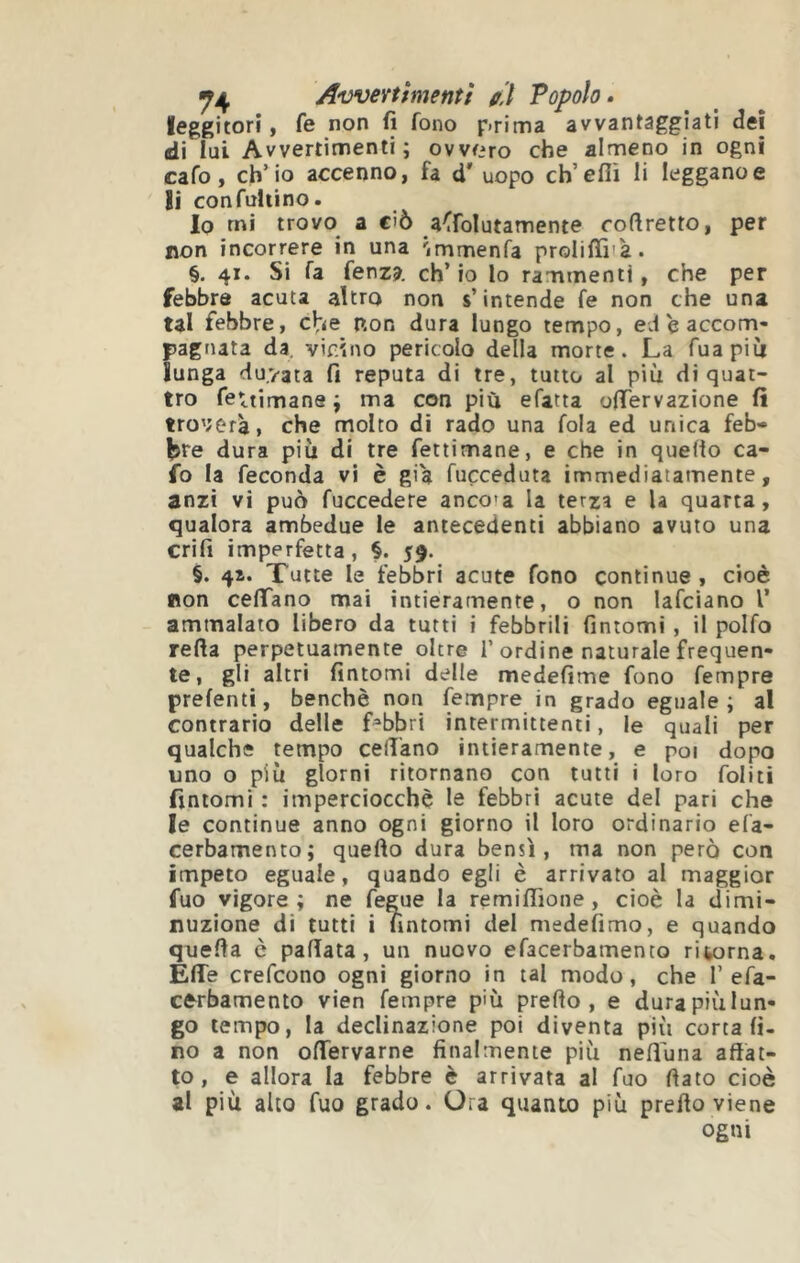 ^4 Avverfmenff // Popolo • leggitori, fe non fi fono r.rima avvantaggiati dei di lui Avvertimenti; ovvero che almeno in ogni cafo, ch’io accenno, fa d’ uopo ch’efiì li leggano e Si con ruttino. Io rni trovo a ciò a^folutamente cofìretto, per non incorrere in una 'immenfa proliffiià. §. 41. Si fa fenza. ch’io lo rammenti, che per febbre acuta altro non s’intende fe non che una tal febbre, non dura lungo tempo, ed e accom- pagnata da, vicino pericolo della morte. La fuapiii lunga du.vata fi reputa di tre, tutto al più di quat- tro fettimane ; ma con più efatta oifervazione fi tro';erà, che molto di rado una fola ed unica feb» l^re dura più di tre fettimane, e che in quello ca- fo la feconda vi è gi'a fucceduta immediatamente, anzi vi può fuccedere ancca la terza e U quarta, qualora ambedue le antecedenti abbiano avuto una crifi imperfetta, §. 59. §. 4Î. Tutte le febbri acute fono continue , cioè non ceffano mai intieramente, o non lafciano V ammalato libero da tutti i febbrili fintomi , il polfo refta perpetuamente oltre I’ordine naturale frequen- te, gli altri fintomi delle medefime fono Tempre prefenti, benché non Tempre in grado eguale; al contrario delle fabbri intermittenti, le quali per qualche tempo celiano intieramente, e poi dopo uno o più giorni ritornano con tutti i loro foliti fintomi : imperciocché le febbri acute del pari che le continue anno ogni giorno il loro ordinario efa- cerbamenro; quello dura bensì, ma non però con impeto eguale, quando egli è arrivato al maggior fuo vigore; ne fegue la remilTione , cioè la dimi- nuzione di tutti i fìntomi del medefimo, e quando quella c pallata, un nuovo efacerbamento rit,orna. Effe crefcono ogni giorno in tal modo, che 1’efa- cfrrbamento vien Tempre p'ù prello , e dura più lun- go tempo, la declinazione poi diventa più corta fi- no a non offervarne finalmente più nellùna affat- to, e allora la febbre è arrivata al fuo fiato cioè al più alto fuo grado. Ora quanto più prello viene ogni