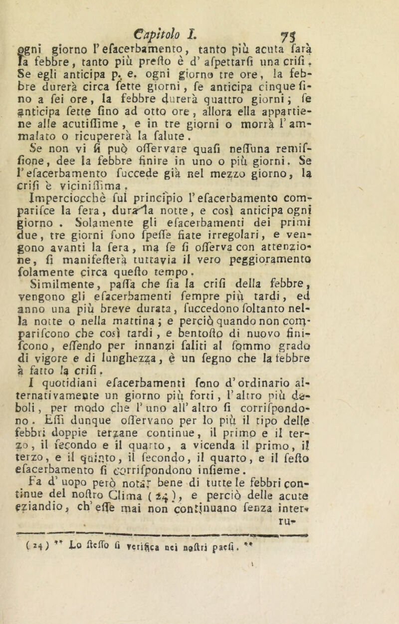 ogni giorno l’efacerbamento, tanto più acuta farà fa febbre, tanto più pretto è d’afpettarfi una crifi, Se egli anticipa p. e. ogni giorno tre ore, la feb- bre durerà circa fette giorni, fe anticipa cinque fi- no a fei ore, la febbre durerà quattro giorni i fe «anticipa fette fino ad otto ore, allora ella appartie- ne alle acutiflìme , e in tre giorni o morrà 1’am- malato o ricupererà la falute. Se non vi fi può ofiervare quafi nett'una remif- fione, dee la febbre finire in uno o più giorni. Se refacerbamento fuccede già nel mezzo giorno, U crifi e viciniffima , Imperciocché fui principio l’efacerbamento com- parifce la fera, durala notte, e così anticipa ogni giorno . Solamente gli efacerbamenti dei primi due, tre giorni fono fpette fiate irregolari, e ven- gono avanti la fera, ma fe fi ottTerva con attenzio- ne, fi manifetterà tuttavia il vero peggioramento folamente circa quefto tempo. Similmente, patta che fia la crifi della febbre, vengono gli efacerbamenti fempre più tardi, ed anno una più breve durata, fuccedono foltanto nel- la notte o nella mattina; e perciò quando non corq- parifcono che così tardi , e bentofto di nuovo fini- fcono, ettTendo per innanzi Ialiti al fpmmo grado di vigore e di lunghezza, è un fegno che la febbre à fatto la crifi. I quotidiani efacerbamenti fono d’ordinario al- ternativamente un giorno più forti, l’altro più de- boli, per modo che l’uno all’altro fi corrifpondo- no . Etti dunque ottTervano per lo più il tipo delle febbri doppie terzane continue, il primo e il ter- zo, il fecondo e il quarto, a vicenda il primo, il terzo, e il qoi.nto, il fecondo, il quarto, e il fello efacerbamento fi corrifpondono infieme. _ fa d’ uopo però notar ùene di tutte le febbri con- tinue del noftro Clima ( iij ), e perciò delle acute eziandio, ch’eflTe mai non continuano fenza ìnter-