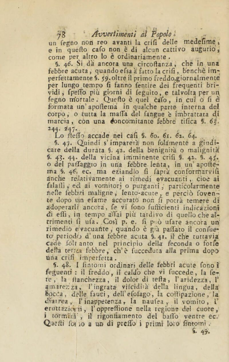 N . ' • î •y B ' Avvertì ment/ àl Popolo i un fegno noit reo avanti la crifi delle medefirne * e in quefto cafo non è di alcun cattivo augurio, come per altro Io è ordinariamente . §. 46. Si da ancora una circoftanza j' che in una febbre acuta , quando efsa a fatto la crifi , benché im* perfettamente §. 59'.oltre il primo ffeddo,giornaImente per lungo tempo fi fanno fentire dei f^requenti bri- vidi, fpefTo piu giorni di feguito, e talvolta per un fegno mortale. Queflo è quel caTo, in cui ò fi è formata un’apofierna in qualche parte interna del corpo, o tutta la mafTa del fangue è imbrattata di marcia , con una éoncomitante febbre tifica §. 244. 247*' , , ' f t Lo fieffo accade nei cafi §. 5o. 61. 64. 47« duindi s’imparerà' non fo|àmenté a care deila durata §. 42. della benignità o malignitk §. 43. 44. della vicina im'minente crifi §. 42. §. 45'_. o del pa/Taggio in una febbre lenta, in un’apode- ma §. 46^. ec. ma eziandio fi faprà con formarvi li ànche re.UtiVamente ai rimedi evacuanti , cioè ai falallied ai vomitorj o purgantiparticolarmente nelle febbri maligne,' lento-acute, e perciò foven-* te dopo uin efame accurato non fi potrà temere di adoperarli ancora, Ce vi fono fuftìcienti indicàzionì di efiì, in tempo àffai piu tardivo di quello che al- trimenti li ufa. Cosi p. e. fi p-.ò ufare ancora un' rimediò e vacuante , quando è già palTa'to il confue- ta periodo d’una febbre acuta §.41. il che tuttavia cade fólt anto nel principio della feconda o forfè delta ter.'ia febbre, eh’è Succeduta alla prima dop'> Urta crifi imperfetta. 48. I fintomi ordinari delle febbri acute fono ì feguenti : il freddo, il caldo che vi fuccede, la fe- re , la llanchfzza , il dolor di tefia, l’aridezza, T amarezza, l’ingrata vifcidiià della lingua, della bocCa, delle fauci, dell’efofago, la collipazione , la diàirea, [’inappetenza, la naufea , il vomito, L eruttazioi il, l’opprefiioné nella regione del cuore, i torm.inì', il rigonfiamento del baffo ventre ec.' Quefti foi ìo a un di prelfa i primi loro fintomi .•