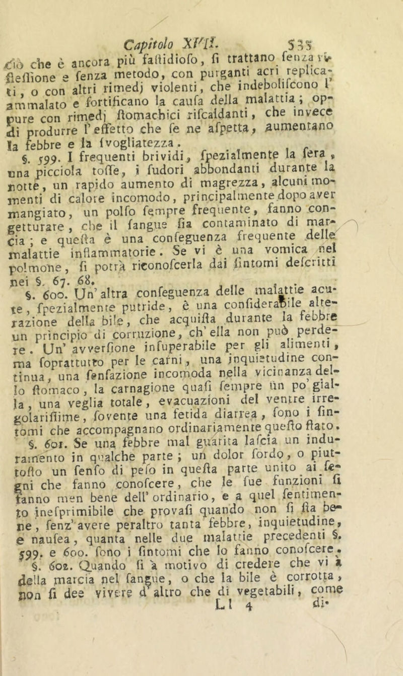 Capitolo XV[i. <fiô che è ancora più faliidiofo, fi trattano fenza vv. flellìone e fenza metodo, con purganti acri replica- ti o con altri rimedi violenti, che indebolifcono l arnmalato e fortificano la caufa della malattia ; op- rure con rimedi fìomachici rifcaldanti, che invece «di produrre T effetto che fé ne afpptta, aumentano la febbre e la Ivogliatezza. §. 599. I frequenti brividi, fpezialmente la lera , una picciola toffe, i fudori abbondanti durante la notte, un rapido aumento di magrezza, alcuni mo- menti di calore incomodo, principalmente dopo aver mangiato, un polfo fempre frequente, fanno con- getturare , che il langue fia contaminato di ^ eia ; e quella è una confeguenza frequente delle, malattie infiammatorie. Se vi è una vomica nel polmone, fi potrà riconofcerla dal fintomi delcritti nei §. 67. 68, . §. 600. Un’altra confeguenza delle malattie acu- te, fpezialmente putride, è una confideranile alte- razione della bile, che acquifia durante la febbre un principio di corruzione, eh ella non può perde- re . Un’avverfione infuperabile per gli alimenti, ma foprattutto per le carni, una inquietudine con- tinua, una fenfazione incomoda nella vicinanza del- lo fìomaco, la carnagione quafi fempre un po gial- la, una veglia totale, evacuazioni del ventre irre- golariflime, fovente una fetida diariea , i lin- tomi che accompagnano ordinariamente quefio nato. §. 601. Se una febbre mal guarita lafcia un indu- ramento in qualche parte; un dolor fordo, o piut- toflo un fenfo di pelo in quefta parte unito ai gni che fanno conofeere, che le fue funzioni li fanno men bene dell’ordinario, e a quel fenumen- %o inefprimibile che provafi quando non fi fia be- ne, fenz’avere peraltro tanta febbre, inquietudine, e naufea, quanta nelle due malattie precedenti §. 599. e 600. fono i fintomi che lo fanno conofeere. §. 602. Quando fi à motivo di credere che vi a fiella marcia nel fangue, o che la bile è corrotta, non fi dee vivere d altro che di vegetabili, come LI 4