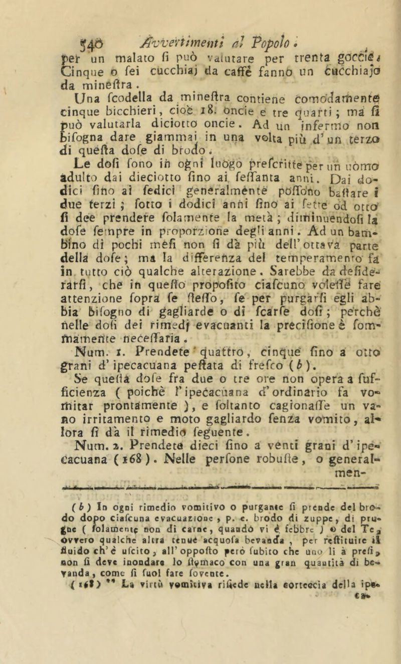 Avvenimenti al Topoh • ^ per un malato fi può Vdiutare per trenta gocciò^ Cinque o fei cucchiai da caffè fanno un òucchiajo da minéftra . Una fcodella da.mineflra contiene co m od arti en re cinque bicchieri, cioè i8. Oncie e tre quarti; tnà fi può valutarla diciotto onde. Ad un infermo non bifogna dare giammai in una volta più d’un terzo di quefta dofe di brodo. Le dofi fono in ogni luògo prefcfiife per uh uòmo adulto dai dieciotto fino ai. feffanta anni. Dai do- dici fino ai fedici generalméntè polfo'no ballare Î due terzi ; fotto i dodici anni fino ai fette od otto fi dee prendere folamenre la metà ; diminuendofi là dofe Tempre in proporzione degM anni. Ad un bant- b1no di pochi méfi non fi dà più dell’ottava parte della dofe; ma la differenza del temperamento fa in tutto ciò qualche alterazione. Sarebbe da defide- rarfi, che in quefio propofito ciafcuno voleiT'é fare attenzione fopra fe fiefifo, fe per purgaffi egli ab- bia bifogno di gagliarde o dì fcarfe dofi ; perchè nelle doli dei rimedf evacuanti la precìfioneè fom- diamente necefiTafia. Num. I. Prendete ' quattro, cinque fino a otto grani d’ipecacuana peftata di frefco (ò). Se quedà dofe fra due o tre ore non opera a fuf- ficienza ( poiché T ipecacuana d’ordinario fa vo- mitar prontamente ), e foltanto cagionafi'e un va- no irritamento e moto gagliardo fenza vomito, al- lora fi dà il rimediò feguente. Num. 1. Prendete dieci fino a venti grani d’ipe- cacuana (i68). Nelle perfone robufie, o general- men- ( i ) Io ogni rimedio vomitivo o purgarne (I ptende del bro- do dopo ciafcuna evacuaeione > p. c. brodo di zuppe, di pru- ( folamentf non di carne, ^uaodó vi d. febbre ) *) del Te^ Ovvero qualche altra ceouC acquofa bevanda , per rcftituiic il fluido eh’è ufcico , air opporlo però fubito che uno li à prelì > non li deve inondare lo llymaco con una gran quautità di be- vanda , come lì fuol fare lovente. ( itft) ** La virtù vomitiva rilàede nella aorteocìa della ip«*