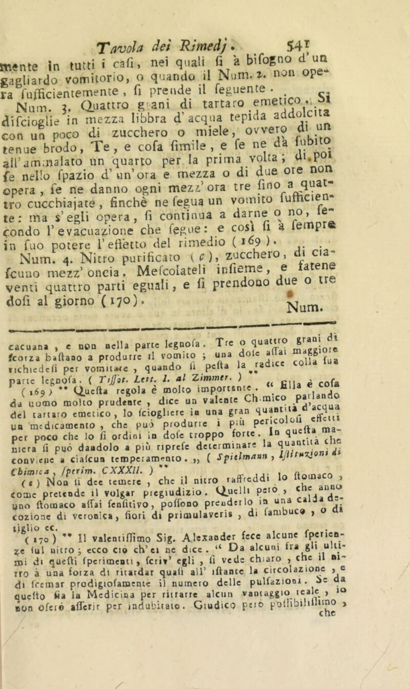 m«nte in tutti i cafi, nei q;'ali fi a b'rog'io d un gagliardo vomitono, o quando il Num. z. non ope ra rumcientetuente , fi prende il feguente . Num. 3. Clnattro giani di idolcita difcioglie in mezza libbra d acqua tepida addo con un poco di zucchero o miele, ovvero di tenue brodo, Te, e cofa fimile , e fe ne da fubito all’ammalato un quarto per la prima volta, ai,i fe nello fpazio d’«n’ora e mezza o di due ore no opera, fe ne danno ogni mezz ora tre n tro cucchiajate, finché ne fegua un vomito lumeie te: ma s’egli opera, fi continua a darne o no, • condo r evacuazione che fegue : e cosi fi a lei p in Tuo potere 1’eft’etto del rimedio (169 )• . Num. 4. Nitro purificato ( O, zucchero, di eia- fcuiio mezz’oncia, Melcolateli infieme, e a venti quattro parti eguali, e fi prendono due o t dofi al giorno (170). cacuana , e non nella parte legnofa . Tre ” feorza badano a produrre il vomico ; una do e rrilla fua tichiedcli per vomitale , quando li pefta la^radi e pane legnofa. ( TijJ'at. Lttt. l. al Zimmer. ) ^ (169} tiuefta regola è molto importante . ‘ € coia da uomo molto prudente , dice un valente mico p del tartaro emetico, lo fciogliere in una gran quantica 4 un medicamento , che può produrre i piu ^ per poco che lo fi ordini in dofe troppo forte. 1 4 mera fi può dandolo a più riprefe determinare la 4U30 ' conV;e(ie a ciafeun temperamento. „ ( Spitlmaan, IjittnX. Chimica , fptrim. CXXXII. ) ’* . , , n (t) Non li dee temete , che il nitro raffreddi lo ® come pretende il volger piegiudizio. ii.uclli peto , ‘ ® yno ftomaco affai fenfitivo, poffono prenderlo in una ca 3 - cozioae di veronica, fiori di primulavcri» , di fambuc» , 11 valentifiìmo Sig. Alexander fece alcune fperien- ^e lui nitro i ecco ciò eh’et ne dice. “ Da alcuni fra gli ultt- nii di quelli {perimenti, ferì»’ egli , fi vede chiaro , che il ni- tro à una forza di ritardar quali all’ iftante la circolazione , e di (remar prodigiofamentc il numero delle pulfazioni. ie da cucito fia la Medicina per ritrarre alcun vantaggio tea « > non ofeié afferjr per indubitato. Giudico peto pollibiliUuuo >