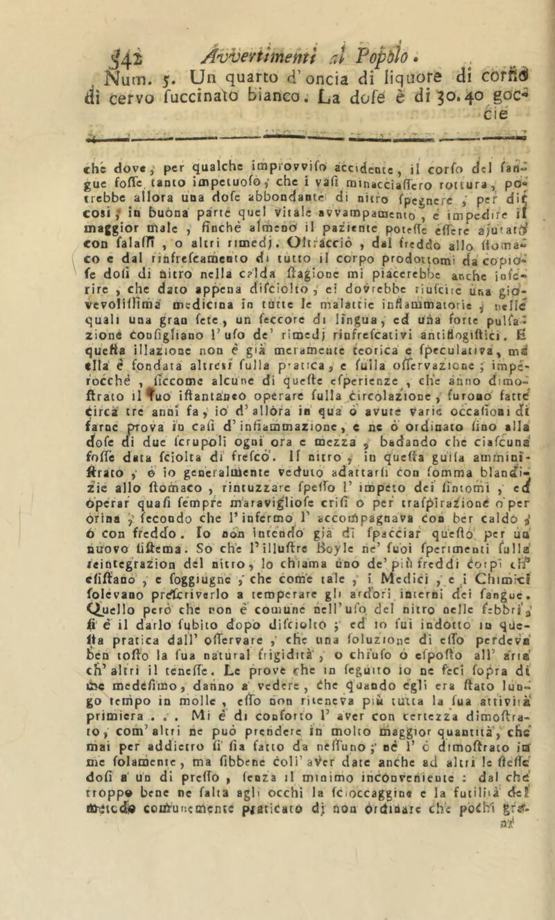 ^4^ AvveYtìmemf rJ Popàìo • Num. 5. Un quarto d’oncia di liquore di corfifli ili cervo fuccinato bianco. La dofe è di 30.40 goc* che dove, per qualche improvvifoi àcodente , il corfo del guc foflc tanto iaipctuofò,- che i vafi minacciaflero rottura, po- trebbe allora una dofe abbondantri di nitro fpegncrc per dit cosi; in buòna parte quel vitale avvampamento , e impedire il maggior male , finché almeno il paziente potefTe cflTerc iju'.atti con falain , o altri rimed;. Oltracciò , dal freddo allo doma- co e dal rinfrefcaihento di tutto il corpo prodottomi da copio- fe doli di nitro nella c?Ida ftagione mi piacerebbe anche infe- rire , che dato appena difcioho , ci dovrebbe liufciic ùna gio- vevolillìnia medicina in tutte le malattie inflauimatorie ^ nelle quali una gran fete , un feccore di lingua, ed una forte pulfa* zione tonfigliano l’ufo de’ rimedj rinfrefeati vi antifiogiiììci. Ë quella illazione non é già’ mctamente teorica e fpeculativa, md ella é fondata altreii fulla p'atica, c fulla oiTervazicne ; impe- rocché , lìccomc alcune di quefte cfperienzc , che anno dimo- flraco li Tuo iftantaneo operare fulla circolazione, furono fatte’ tirca tre anni fa, io d’allóra in qua ò avute varie occafioni d( farne prova io cali d’infiammazione, e ne ò ordinato lino alla dofe di due Icrupoli ogni ora e mezza , badando che ciafeund fofTe data fciolta di frefeó'. 11 nitro , in quefia guìla amrnini- ftrato è io generalmente veduto adattarli con fomma blandi- zie allo ftomaco , rintuzzare fpelfo I’ impeto dei fintomi , ed òperaf quafi fémpre maravi^Iiofe crifi o per traf^ìraZioné o per orina ÿ fecondo che l’infermo 1’ accoiApagnava Con ber caldo j 6 con freddo. Fo non intendo già dì fpacciar quefio per un nuovo fiûema. So che l’illuftre Boyle ne’ fuoi fpertmenti fulla reintegrazion dèi nitro, Io chiama tino de’più freddi éoipl eh/’ efiftano , c foggiugnc che come tale , i Medici , e i Chimici folèvano prdtcriverlo a temperare gli ardori inierni dei fangue. Quello però che tton é comune nell’ufo, del nitro nelle frbbri'a’ fi è il darlo fubito dopò difcioltò ; ed in fui indotto in qtie- fta pratica dall’ olTervare , che una ioluzione di elTo perdeva ben torto la fua naturai frigidità' , o chi’ufo ò efporto all’ ària' eli’altri il tcnefie. Le prove che in fegùito io ne feci fopra di Cse medefimo, datino a vedere, òhe quando egli era flato Iun> go tempo in molle , efib non riteneva più tutta la fua attività* primiera . . . Mi è di conforto 1’ aver con certezza dimortra- to, com’altri ne può prendere in molto maggior quantità, che mai per addietro fi fia fatto da neft'uno p né 1’ c dimortrato ita me folamente , ma fibbene coll’a^cr date anche ad altri le Delle doli a un di predo , fenza il minimo incónvenieute : dal che troppo bene ne falta agli occhi la fcioccaggine e la futiliià de! Oititedò coiA'uncolente ptatiòató d; non órdioatc ch’e pòòh1 gfzr.