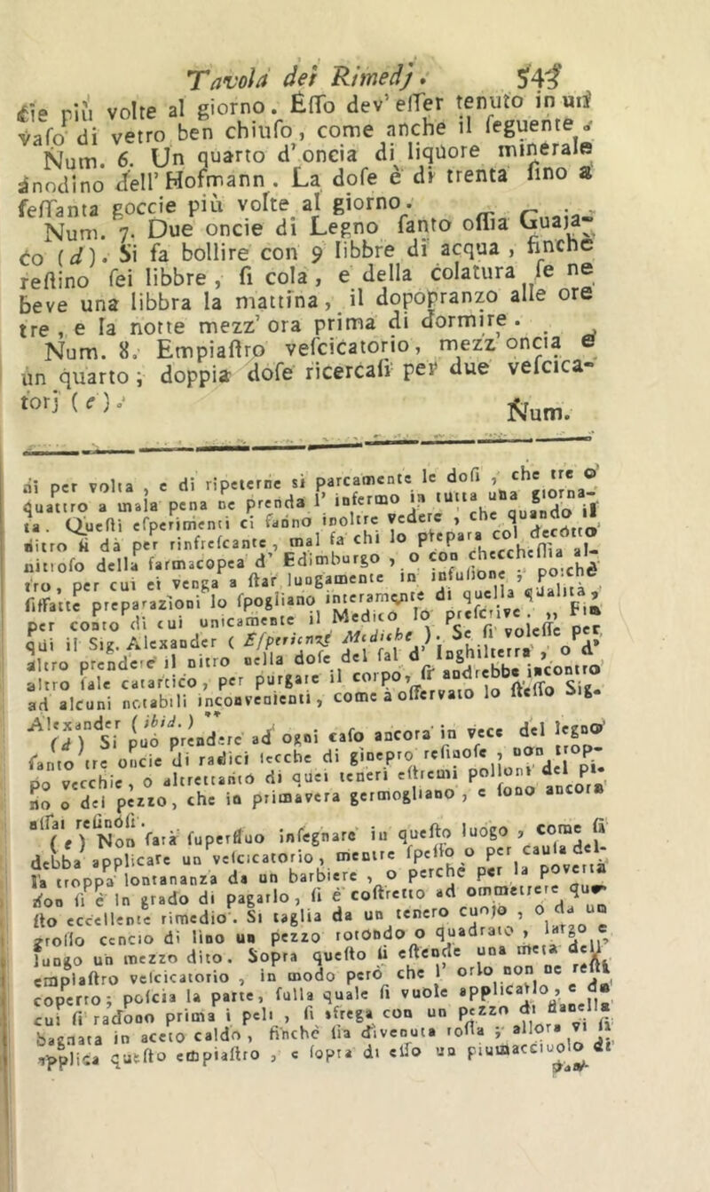 fìe riìi volte al giorno. ÉfTo dev’elTer tenuto in mi (Si vetro ben chiufo, come anche il feguente . Num 6. Un quarto d’oncia di liquore minerale Anodino d'eli’Hofmann . La dofe è dr trenta fino a felTanta goccie più volte al giorno. Num. 7. Due onde di Legno fanto oflìa Uuaja to id)- Si fa bollire con 9 libbre dì acqua , nncne reftino Tei libbre , fi cola , e della colatura fe ne beve una libbra la mattina, il dopopranzo alle ore tre, e la notte mezz’ora prima di dormire. Num. 8. Empiaflro vefcicatorio, mezz oncia & un quarto ; doppia dofe ricercali per due vefcica- ài per volta , e di ripeterne si parcamente le dofi ’ ® quattro a inala pena ne prenda 1’ infermo la tutta u , ta. Querti efperimenti ci decòtto’ nitro fi dà per rinfrekante , mal fa chi 1® P P >hecchcnìa al- nit.ofo della farmacopea d’ Ed.mburgo , o irò, per cui et venga a ftar lungamente in , ritratte preparazioni lo per conto'dWui unicamente ìdi ii Sig. Alexander ( £/prnc^ L. fhiheîï oV iUro prenderei! nitro nella dofe del fai ° altro fale catartico, per purgate il Sig. ad alcuni notabili inconvenienti, come a offervato lo Itello iig. Si p‘Ù6'p,i.d.,c .4' o,.i <.to ..co,, io V.C. del in.»' ramo tre onde di radici lecche di ginepro refiaofe , norn trop PO vecchie, 0 altrettanto di quei teneri eftreuu P^'l^J’ ‘J* P *. no o dei pezzo, che io primavera germogliano, c fono anc Non Vara fuperàuo infegnarc in quefto luogo . «me fa' debba applicare un vek.catorio , mentre fpetlo o per caula del- la troppa lontananza da un barbiere , O perche per la povertà doi Ü é In grado di pagarlo, fi é coftretto ad ommetrere qu.» fio eccellente rimedio^. Si taglia da un tenero cuojo , 0/J- jroHo cencio di lino un pezzo rotondo o p fungo un mezzo dito. Sopra quefto fi eftende ^ eiaplaftro velcicatorio , in modo pero che 1 coperto; pokia la parte, falla quale fi vuole cui fi-radono prima i pel. , fi sfrega con un pezzo dt danella bacnata in aceto caldo, finche fia cTiveouta lofla ; allora vt h wìi”. «“P'»»' ■ ‘ '»p” <*' I