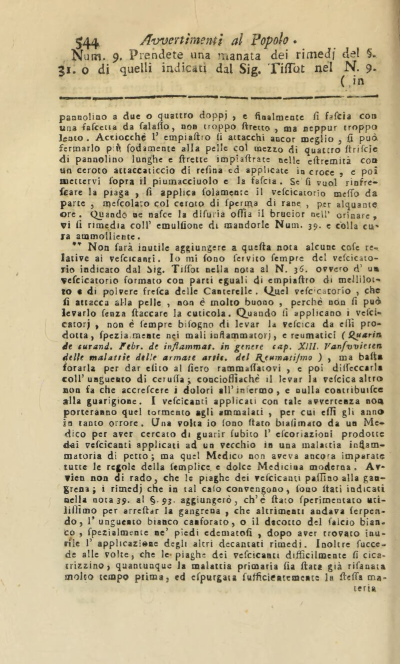 Num. 9. Prendete una ’iianata dei riaied/ del §. 31. o di quelli indicati dal Sig. Tiffbt nel N. 9. (.in pannolioo a due o quattro doppi , e fiaalmeate fi fafcia con una fafcetia da falalTo, noB troppo Arcuo , ma ncppur troppo lento. Actiocchè 1’ ctnpiafiro fi attacchi ancor meglio , fi può fermarlo p.ft fodamente alla pelle col mezto di quattro firifcie di pannolino lunghe e ftrettc impiaftrate nelle cfiremità con un ceroto attaccaticcio di refina cd applicate in croce y c poi aiettervi fopra il piumacciuolo e la fafcia. Se fi vuol rinfre» fcare la piaga , fi applica folamente il vefcicatorio meffo da par te j ipefcolaco coi caroto di fperirta di rane , per alquante ore . Quando oc nafee la difuria ofTia il brucior nell* orinare > vi fi rimedia coll’ cmulfione di mandorle Nutn. 39. e colla cu' ra ammolliente. ** Non farà inutile aggiungere a quefta nota alcune cofe re- lative ai vefcicanti. Io mi fono feivito femprc del vefcicato- rio indicato dal 5ig. Tilfoi nella nota al N. 36. ovvero d’ u« vefcicatorio formato con parti eguali di empiafiro di melliloi- to c di polvere frefea delle Canterelle, i^uel vefccatorio , che fi attacca aMa pelle , non è molto buono , perché non fi può levarlo fenza fiaccare la cuticola. Q.uando fi applicano i vefei- catorj y non è fempre bifogno di levar la vefcica da ellì pro- dotta, fpezia mente nei mali infiammatorj, e reumatici ( {(uétrin de turand. Ftbr. de inflammat. in genere cap. Xlll. Vanfwieten delle malattie delle armate artls. del RjHmatifrno ) , ma balt* forarla per dar dito al fiero rammafiàtovi , e poi dilfeccarla coll’unguento di cerufia ^ concioflìachè il levar la vcfcica altro non fa che accrefeere i dolori all’infermo, e nulla contiibuifce alla guarigione. I vefcicanti applicati con tale avvertenza non porteranno quel tormento agli ammalati , per cui eilì gli anno in tanto orrore. (Jna volta io fono (tato bialiinato da un Me- dico per aver cercato di guarir fubito 1’ efeoriazioni prodotte d«i vefcicanti applicati ad un vecchio in una malattia in^am- matoria di petto; ma quel Medico non aveva ancora imparate tutte le regole delia fcmplice e dolce Medicina moderna . Av* vien non di rado, che le piaghe dei vclicìcanti paiTlao alla gaa- grena ; i rimcd) che in tal calo convengono, fono itati indicati nella 001339. >1 §-aggiungerò, ch’é fiato fperimentato uti- lillìmo per arrefiar la gangrena , che altrimenti andava terpen- do, r unguento bianco canforato, o il decotto del falcio bian. co y fpezialmence ne’ piedi edematofi y dopo aver trovato inu- rilc 1’ applicazione degli altri decantati rimedi. Inoltre fucce- de alle volte, che le* piaghe dei vefcicanti difficilmente fi cica- trizzino, quantunque la malattia primaria fia fiate già rifanaia molto tempo piima, ed efpurgaia fufficientemente la fiefia ma- teria