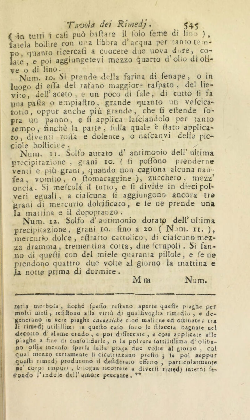 < in tutti I cali può baftare il (oio feme di Imo ), fatela bollire con u-’a libbra d’acqua per tanto tem- po, quanto ricercali a cuocere due uova di.re, co- late , e poi aggiungetevi mezzo quarto d’olio di oli- ve o di lino. Num. ro. Si prende della farina di fenape, o m luogo di ella del tafano maggiore rafpato , del lie- vito, dell’aceto, e un poco di Tale, di tutto li ta pila pafla o empialtro, grande quanto un vefcica- torio, oppur anche più grande, che li ellende l'o- pra un panno, e fi applica lafciandolo per tanto tempo , finché la parte , lulla quale è fiato applica- to, diventi rolla e dolente, o nafcanvi delle pic- ciole bollicine. ^ - Num. II. Solfo aurato d’ antimonio dell’ultima precipitazione , grani io. ( lì polfono prenderne venti e più grani, quando non cagiona alcuna nau- fea, vomito, o Itomacaggine ), zucchero, mezz’ oncia. Si mefcold il tutto, e li divide in dieci pol- veri eguali , a ciafcuna lì aggiungono ancora tra grani di mercurio dolcificato, e le ne prende una la mattina e il dopopranzo. Num. 12. Solfo d’antimonio dorato dell’ultima precipitazione, grani io. lino a 20 ( Num. ii. ), mercmk) dolce, efiratto cattolico, di ciafcuno mez- za dramma, trementina co'ta, due Icrupoli . Si fan- no di quelli con del miele quaranta pillole, e lene prendono quattro due volte al giorno la mattina e la notte prima di dormire. M m Num. reria motbofa , (icçhc fj>c(fo rcftano aperte quelle piaghe per molti meli, relìftooo alla virtù di quailivoglia rimedio , c de- generano m vere piaghe caeoeiitht Cioè uialit.ne ed oitiuare; tra li rimedi utiliilìmi in quello calo louo le diaccia bagnate uel decotto d’al urne crudo, e poi diffeccate , e cosi applicale alle piaghe a fine di confolidai le, o la polvere loltilillìtna d’oliPa- po olila locenfo fpaila fulla piaga due volte al giorno , col qual mezzo certamente li cicatrizzano pretto j fe poi peppur quelli nmed) producono il delideraio ctTetto , particolarmeiite pe’ corpi impuri , b iogaa ricorrere a diverti riuitd) luterai fe- Coudo l’indole dell’umore peccante.**