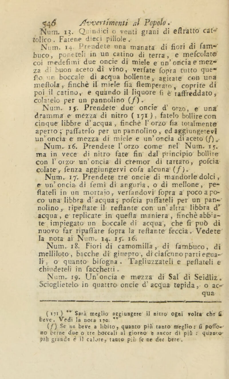 5’4^ Av'VeYtimentì al Popolo^- Nuin. 15. Q.. nd;ci o venti grani di eflratto cat*»' iolico . Fatene dieci pillole. Nu!ti. 14 Prendete ima manata di fiori di ram~ buco, poneteli in un catino di terra, e rnefcolate coi medefimi due oncie di miele e un’oncia e mez- za di buon aceto di vino, verfate fopra tutto que- fio ’m. boccale di acqua bollente, agitate con una mefiola , finché il miele fia fìemperato, coprite di poi il catino,' e quando il liquore fi è raffreddato, colatelo per un pannolino (/). Nutrì, ij. Prendete due oncie d’ orzo, e una' dramma e mezza di nitro ( 171 ), fatelo bollire con cinque libbre d’acqua, finché l’orzo fia totalmente aperto paffatelo per un pannofino , ed aggiungetevi un’oncia e mezza di miele e un’oncia di aceto (/),' Num. 16. Prendete l’orzo come nel Num. i y. ma in vece di nitro fate fin dal principio bollire con l’orzo- un’oncia di cremor di tartaro, pofcia colate, fenza aggiungervi cofa alcuna (/). Num. 17. Prendete tre oncie di mandorle dolci, e un’oncia di femi di anguria, o di mellone, pe- fìateli in un mortaio verfandovi fopra a poco a po- co una libbra d’acqua; pofcia paffateli per un pan*’ nolino, ripefiate il reflante con un’altra libbra d' acqua, e replicate in quella maniera, finché abbia- te impiegato un boccale di acqua, che fr può di nuovo far ripaffare fopra la reftante feccia. Vedete la nota ai Num. 14. ly. 16. Num. 18. Fiori di camomilla , di fambiico, di melliloto, bgcche di ginepro , di ciafcnno parti egua-^ li, o quanto bifogna . Tagliuzzateli e pefiateli e chiudeteli in facchetti. Num. r^. Un’oncia e mezza di Sai di Seidliz. Scioglietelo in quattro oncie d’acqua tepida, o ac*^ qua ( 171 ) ** Sarà meglio aegiuagere il nitro Ogni volt* che fi beve. Vedi la nota 170. ** (/) Se nc beve a libito, quanto piu tanto meglio: fi pofTo»- ao berne due o tre boccali al giorno fe ancor di più ; quanto- grande è il calore, tanto più fc ne dee bere.