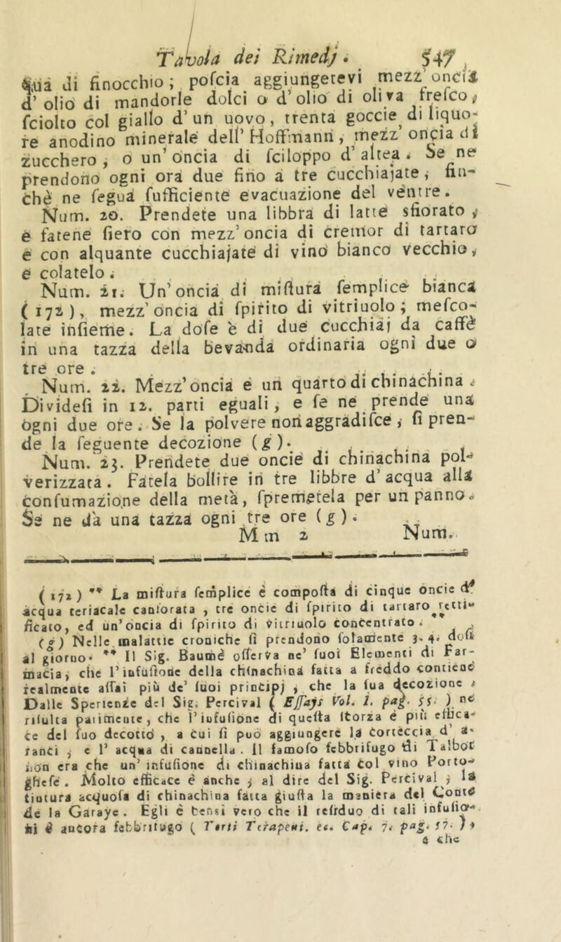 Tatuala dei Rimedj. Uf j di finocchio; pofcia aggiungetevi mezz’oncfii d’ oliò di mandorle dolci o d olio di oliva rrefco; fciolto col giallo d’un uovo, trenta goccie di liquo- re anodino minerale dell’Hoffmann, mezz onçiadt zucchero , o un’ oncia di fciloppo d’ altea . i>e ne prendono ogni ora due fino ai tre cucchiaiate, fin- ché ne feguà fufficiente evacuazione del ventre. Niim. 20. Prendete una libbra di latte sfiorato ÿ è fatene fiero con mezz’oncia di cretuor di tartara e con alquante cucchiaiate di vino bianco vecchio, e colatelo i , . • Num. il; Un’oncia, di mifturà femplicè bianca ( 172), mezz’óncia di fpirito di vitriuolo; mefco- late infierne. La dofe è di due cucchiai da caffè in una tazza della beva-nda ordinaria ogni due o tre ore. , . • t- Num. 2i. Mezz’oncia è un quarto di chinachina ^ Dividefi in 12. parti eguali, e fe né prenÿ una ógni due ore. Se la polvere noti aggradifce fi pren- de la feguente decozione {g)> , . Num.'23. Prendete due oncié di chinachina poH verizzata. Fa'tela bollire iti tre libbre d’acqua alla tonfumazio.ne della meta, fpremetela per un panno. Sé ne da una tazza ogni tre ore ( ^ ). M m 2 Num. ( 17*) ** La miffura femplice c comporta di cinque oncie d* «equa teriacalc cantorata , tre oncie di fpirito di tailaro^rctti- Acato, ed un’oncia di fpirito di Vitriuolo concentrato; , ( à ) Nelle, malattie croniche fi prendono (oìaoriente 3. 4. doli «1 giorno* ** Il Slg. Bauiné ofierfa nc’ fuoi Elementi di macia, che l’infuftotìe della chinachina fatta a fréddo contiene! lealmente alfai più de’ luoi prinCipj j che la fua decozione / Dalle Sperienze del Sie. Percival ( rilulta paiitneutc, che ì’iufulione di quella Itorza é più eluca- ce del fuo decottò , a cui fi può aggiungere l.a Cortéccia d a* ranci , e 1’ acqua di cannella. 11 fainofo febbrifugo di TalboC iion era che un’ infufione di chinachiua fatta Col vino Porto- j gh'efc . Molto efficace è anche 3 al dire del Sig. Percival 3 là ! tintura acquofa di chinachina fatta ^iufia la manièra del CoDttf de la Garaye . Egli è bensì vero che il tefiduo di tali infulia- I ili i aucofa fcbbritago ( Vini Tcrapeni. et. C«p< 7.- e che \ (