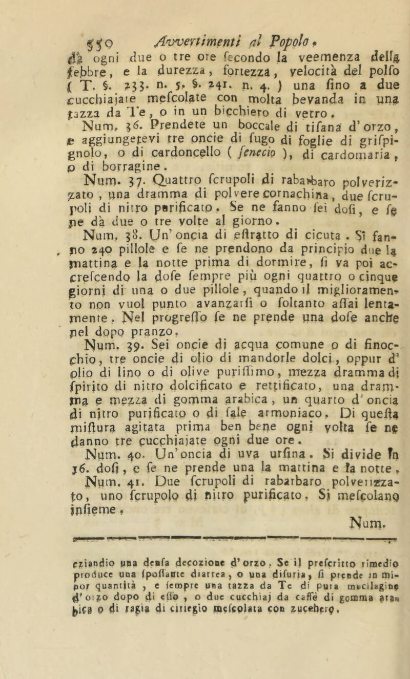 Awertfmenti ni Popolo» ogni cUie O ire ore fecondo la veemenza della ^et>bre, e la durezza, fortezza, velocità del polfo ( T. i. Hi' n. 4. ) una fino a due cuccbiajaie mefcolate con molta bevanda in una jazza da le, o in un bicchiero di vetro. Num, Prendete un boccale di tifana d’orzo, e aggiungetevi tre onde di fugo di foglie di grifpì- gnolo, o di cardoncello ( fenecio ), di cardoiiiaria , o di borragine. Num. 37. Quattro fcrupoli di rabarbaro polveriz- jLato , una dramma di poi vere cornachina, due fcru- poli di nitro parificato. Se ne fanno lei doli, e fé jie dà due o tre volte al giorno. Num, 38. Un’oncia di ertratto di cicuta . Sì fan- jio 240 pillole e fe ne prendono da principio due 1» jTiattina e la notte prima di dormire, fi va poi ac- crefeendo la dofe fempre più ogni quattro o cinque giorni di una o due pillole, quando j1 miglioramene- to non vuol punto avanzarli o foltanto aliai lenta- rnente, Nel progreflb fe ne prende una dofe anche pel dopo pranzo, Num. 39. Sei onde di acqua çomune 0 di finoc- chio, tre oncie di olio di mandorle dolci, oppur d’ pjio di lino o di olive puriffirno, mezza dramma di fpirito di nitro dolcificato e rettificato, una dram- jna e mezza di gomma arabica , un quarto d' oncia (di nitro purificato o di fale armoniaco. Di quella jnifiura agitata prima ben beile ogni yolta fe ne danno tre cucchiaiate ogni due ore. Num. 40. Un’oncia di uva urfina. Si divide ?n j6. dofi , e fe ne prende una la mattina e ìa notte , Num. 41. Due fcrupoli di rabarbaro polverizza- to, uno icrupolo di nitro purificato. Si mefcolanQ infieme, Nurn. T- una deafa decoziooe d’orzo, Se il prefcriito rimedio produce una fpofiaote diarrea, o una difuria, fi prende in mi- por quantità , e tempre una tazza da Tc di pura macilagìoe d'oijto dopo di CÜÔ , o due cucchiai da caffè di gomma ara» (ÿiCi 0 d> rafia di cinrglo mcfcolata con zucebciç.