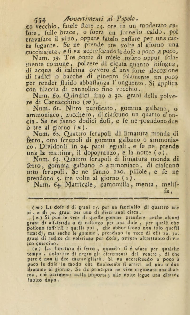 ^54 Avvertimenti al Vopolop £0 vecchio, fatele flare 2j. ore in un moderato lore, fulle brace, o fopra un fornello caldo, poj travafate il vino, oppure fatelo pafTare per una car- ta fugante. Se ne prende tre volte al giorno una cucchiaiata, e fi va accrefcendo la dofe a poco a poco, Num. 59. Tre pn,C'e di miele rofato oppur fola- mente comune, polvere di cicuta quanto bifogna, di acqua di calcina ovvero d’ una forte decozione di radici o bacche di ginepro folamente un poco per render fluido abbaflanza l’unguento. Si applica con filaccia di pannolino fino vecchio. Num. 60. Quindici fino a 30. grani della polve- re di Cornacchino (w), Num. 61. Nitro purificato, gomma galbano, o ammoniaco, zucchero, diciafcuno un quarto d’on- cia. Se ne fanno dodici doli, e fe ne-prendono due o tre al giorno {n). Num. 6^. Quattro fcrupoli di limatura monda di ^erro, otto fcrupoli di gomma galbano o ammonia- co. Dividonfi in 24. parti eguali, e fe ne prendç ima la mattina, il dopopranzo, e la notte (0). Num. 63. Quattro fcrupoli di limatura monda di ferro, gomma galbano o ammoniaco, di ciafcuno otto fcrupoli. Se ne fanno 120. pillole, e fe ne prendono 5. tre volte al giorno (0). Num. 64. Matricale, pamomilla, menta, melif- fa, (m) La dofe é di graoi >/. p;r un fanciullo di quattro an- ni, e di 30. grani per uno di dieci anni circa. (n) Si può in vece di quelle goninie prendere anche alcuni grani di alUfetida u di caltoreo per una dofe , per quelli che pofTonp fotTrirli : quelli poi , che abbonfeono non folo quelli rimedj, ma anche le gomme , prendano in vece di eflì io. 30. graui di radice di valeriana per dofe, ovvero altrettanto di vi- ico quercino. (o) La limatura di ferro , quando fi è ufata per qualche tempo , colorifce di negro gli eferementi del ventre , di che perciò nan lì dee maravigliarli. Si va accrefcendo a poco a poco la dofe in modo che finalmen'ce il arrivi ad una o due dramme al giorno. Se da principio ne vien cagionata una diar. rea , ciò parimenti nulla importa -, alle volte fegue una diartei fubito dopo.