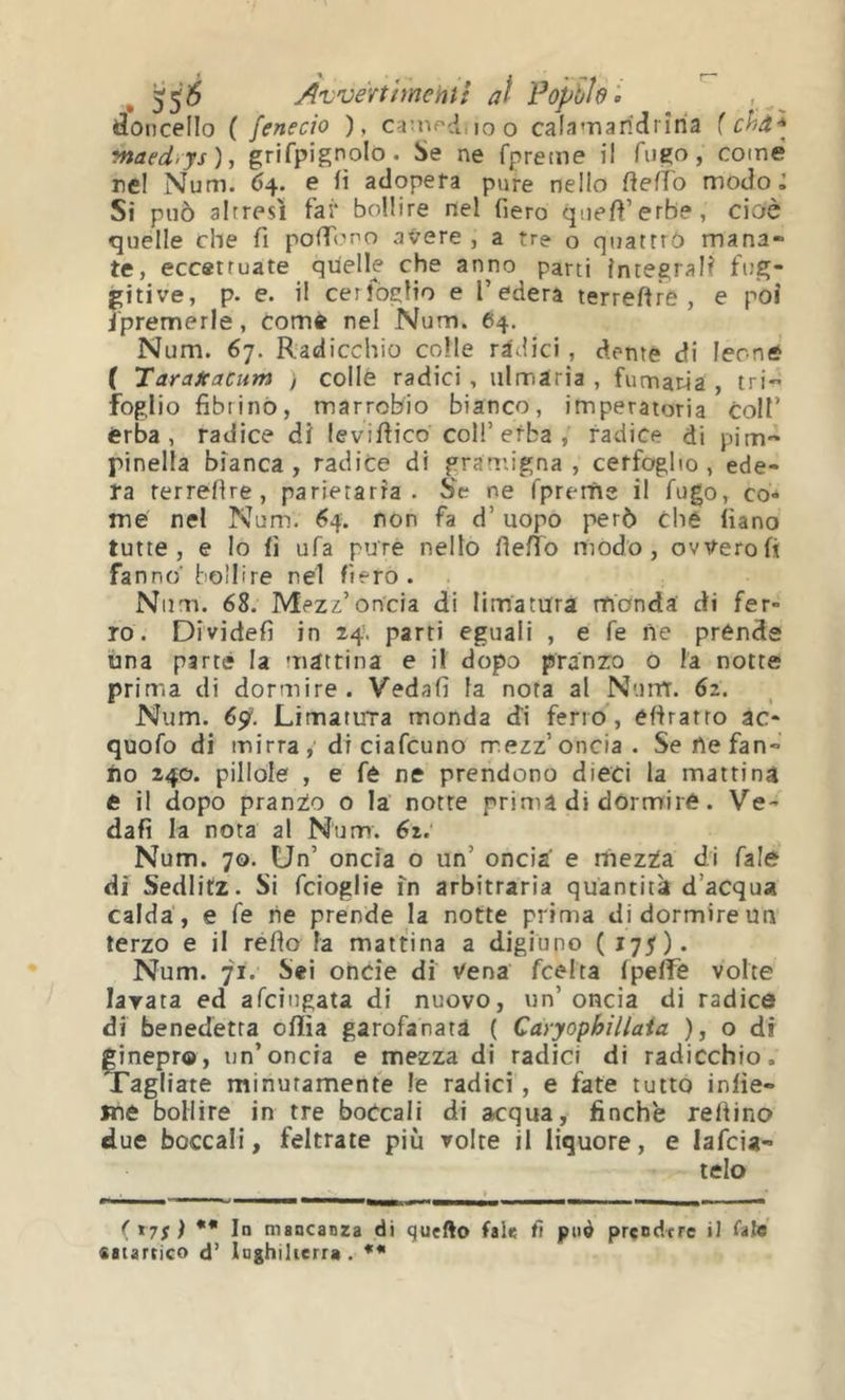 55^ Avvérthnentî al Fopbìel doncello { fenecio ), ca^nf'd.ioo cala'narMrìria {chd ^ ynaed.ys), grifpignolo. Se ne fpreme il fugo, come rei Num. 64. e iì adopera pure nello ftefìo modo J Si può altresì fai* bollire nel fiero qnefl’erb?, cioè quelle che fi pofTono avere , a tre o quattro mana- te, eccettuate quelle che anno parti integrali fug- gitive, p. e. il cerfoglio e l’edera terreftre , e poi i'premerle, come nel Num. 64. Num. 67. Radicchio colle ràdici , dente di leoniS ( Taraicacum , collè radici, iilmaria , fumaria , tri-* foglio fibrillò, marrobio bianco, imperatoria colf èrba, radice di levifiico coll’erba , radice di pim- pinella bianca, radice di gramigna, cerfoglio, ede- ra rerrefire , parietarra . Se ne fpreifie il fugo, co- me nel Num. 64. non fa d’ uopo però che fiano tutte, e Io fi ufa purè nello fìefTo modo, ovvero fi fanno' bollire nel fiero. Num. 68. Mezz’oncia di limatura monda di fer- ro. Dividefì in 24. parti eguali , e fe ne prende una parte la uiattina e il dopo pranzo o la notte prima di dormire. Vedali fa nota al Num. 62. Num. 65t. Limatura monda di ferro , efiratro ac- quofo di mirra di ciafcuno mezz’oncia. Se ne fan- no 240. pillole , e fé ne prendono dieci la mattina e il dopo pranzo o la notte prima di dòrmirè. Ve- dafì la nota al Num. 62. Num. 70. Un’ oncia o un’ oncia' e mezta. di Cale di Sedlitz. Si fcioglie in arbitraria quantità d’acqua calda , e fe ne prende la notte prima di dormire un terzo e il rèdo la mattina a digiuno (175). Num. 71. Sei oncìe di Vena fcelta (pefife volte lavata ed afcingata di nuovo, un’ oncia di radice di benedetta oflìa garofanata ( Càryophillaia ), o di ginepr©, un’oncia e mezza di radici di radicchio. Tagliate minutamente le radici, e fate tutto infie- jne bollire in tre boccali di acqua, finche refiino due boccali, feltrate più volte il liquore, e lafcia- telo f tyf ) *• In mancanza di quefto fale fi può prendere il falò «atartico d’ Xnghilierr» , f
